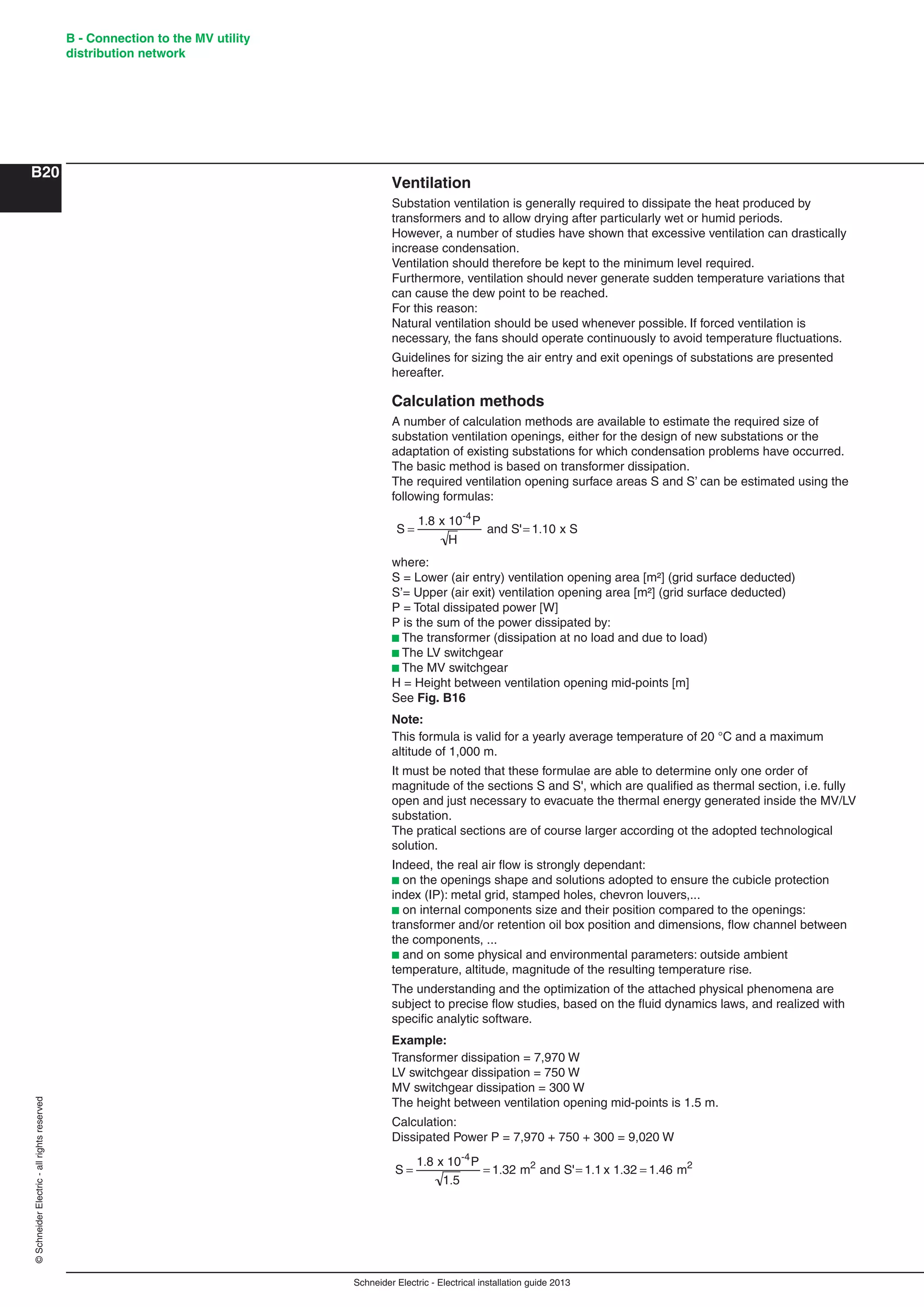 Schneider Electric - Electrical installation guide 2013
B - Connection to the MV utility
distribution network
B20
©SchneiderElectric-allrightsreserved
Ventilation
Substation ventilation is generally required to dissipate the heat produced by
transformers and to allow drying after particularly wet or humid periods.
However, a number of studies have shown that excessive ventilation can drastically
increase condensation.
Ventilation should therefore be kept to the minimum level required.
Furthermore, ventilation should never generate sudden temperature variations that
can cause the dew point to be reached.
For this reason:
Natural ventilation should be used whenever possible. If forced ventilation is
necessary, the fans should operate continuously to avoid temperature ﬂuctuations.
Guidelines for sizing the air entry and exit openings of substations are presented
hereafter.
Calculation methods
A number of calculation methods are available to estimate the required size of
substation ventilation openings, either for the design of new substations or the
adaptation of existing substations for which condensation problems have occurred.
The basic method is based on transformer dissipation.
The required ventilation opening surface areas S and S’ can be estimated using the
following formulas:
S
1.8 x 10-4
P
H
and S' 1.10 x S
where:
S = Lower (air entry) ventilation opening area [m²] (grid surface deducted)
S’= Upper (air exit) ventilation opening area [m²] (grid surface deducted)
P = Total dissipated power [W]
P is the sum of the power dissipated by:
b The transformer (dissipation at no load and due to load)
b The LV switchgear
b The MV switchgear
H = Height between ventilation opening mid-points [m]
See Fig. B16
Note:
This formula is valid for a yearly average temperature of 20 °C and a maximum
altitude of 1,000 m.
It must be noted that these formulae are able to determine only one order of
magnitude of the sections S and S', which are qualiﬁed as thermal section, i.e. fully
open and just necessary to evacuate the thermal energy generated inside the MV/LV
substation.
The pratical sections are of course larger according ot the adopted technological
solution.
Indeed, the real air ﬂow is strongly dependant:
b on the openings shape and solutions adopted to ensure the cubicle protection
index (IP): metal grid, stamped holes, chevron louvers,...
b on internal components size and their position compared to the openings:
transformer and/or retention oil box position and dimensions, ﬂow channel between
the components, ...
b and on some physical and environmental parameters: outside ambient
temperature, altitude, magnitude of the resulting temperature rise.
The understanding and the optimization of the attached physical phenomena are
subject to precise ﬂow studies, based on the ﬂuid dynamics laws, and realized with
speciﬁc analytic software.
Example:
Transformer dissipation = 7,970 W
LV switchgear dissipation = 750 W
MV switchgear dissipation = 300 W
The height between ventilation opening mid-points is 1.5 m.
Calculation:
Dissipated Power P = 7,970 + 750 + 300 = 9,020 W
S
1.8 x 10-4
P
1.5
1.32 m2
and S' 1.1 x 1.32 1.46 m2
 