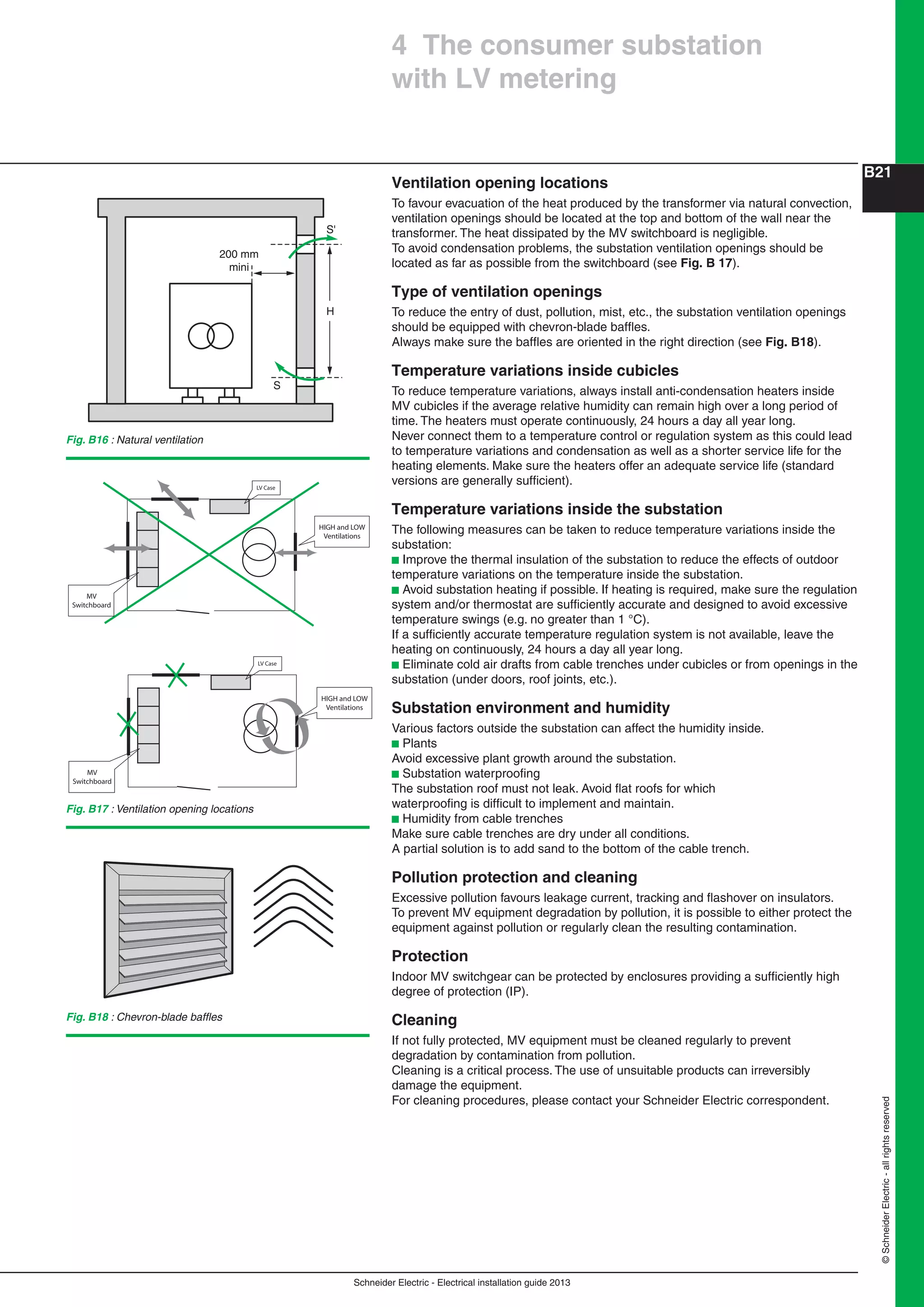 Schneider Electric - Electrical installation guide 2013
B21
©SchneiderElectric-allrightsreserved
Ventilation opening locations
To favour evacuation of the heat produced by the transformer via natural convection,
ventilation openings should be located at the top and bottom of the wall near the
transformer. The heat dissipated by the MV switchboard is negligible.
To avoid condensation problems, the substation ventilation openings should be
located as far as possible from the switchboard (see Fig. B 17).
Type of ventilation openings
To reduce the entry of dust, pollution, mist, etc., the substation ventilation openings
should be equipped with chevron-blade bafﬂes.
Always make sure the bafﬂes are oriented in the right direction (see Fig. B18).
Temperature variations inside cubicles
To reduce temperature variations, always install anti-condensation heaters inside
MV cubicles if the average relative humidity can remain high over a long period of
time. The heaters must operate continuously, 24 hours a day all year long.
Never connect them to a temperature control or regulation system as this could lead
to temperature variations and condensation as well as a shorter service life for the
heating elements. Make sure the heaters offer an adequate service life (standard
versions are generally sufﬁcient).
Temperature variations inside the substation
The following measures can be taken to reduce temperature variations inside the
substation:
b Improve the thermal insulation of the substation to reduce the effects of outdoor
temperature variations on the temperature inside the substation.
b Avoid substation heating if possible. If heating is required, make sure the regulation
system and/or thermostat are sufﬁciently accurate and designed to avoid excessive
temperature swings (e.g. no greater than 1 °C).
If a sufﬁciently accurate temperature regulation system is not available, leave the
heating on continuously, 24 hours a day all year long.
b Eliminate cold air drafts from cable trenches under cubicles or from openings in the
substation (under doors, roof joints, etc.).
Substation environment and humidity
Various factors outside the substation can affect the humidity inside.
b Plants
Avoid excessive plant growth around the substation.
b Substation waterprooﬁng
The substation roof must not leak. Avoid ﬂat roofs for which
waterprooﬁng is difﬁcult to implement and maintain.
b Humidity from cable trenches
Make sure cable trenches are dry under all conditions.
A partial solution is to add sand to the bottom of the cable trench.
Pollution protection and cleaning
Excessive pollution favours leakage current, tracking and ﬂashover on insulators.
To prevent MV equipment degradation by pollution, it is possible to either protect the
equipment against pollution or regularly clean the resulting contamination.
Protection
Indoor MV switchgear can be protected by enclosures providing a sufﬁciently high
degree of protection (IP).
Cleaning
If not fully protected, MV equipment must be cleaned regularly to prevent
degradation by contamination from pollution.
Cleaning is a critical process. The use of unsuitable products can irreversibly
damage the equipment.
For cleaning procedures, please contact your Schneider Electric correspondent.
Fig. B16 : Natural ventilation
Fig. B17 : Ventilation opening locations
S'
H
200 mm
mini
S
4 The consumer substation
with LV metering
Fig. B18 : Chevron-blade bafﬂes
 