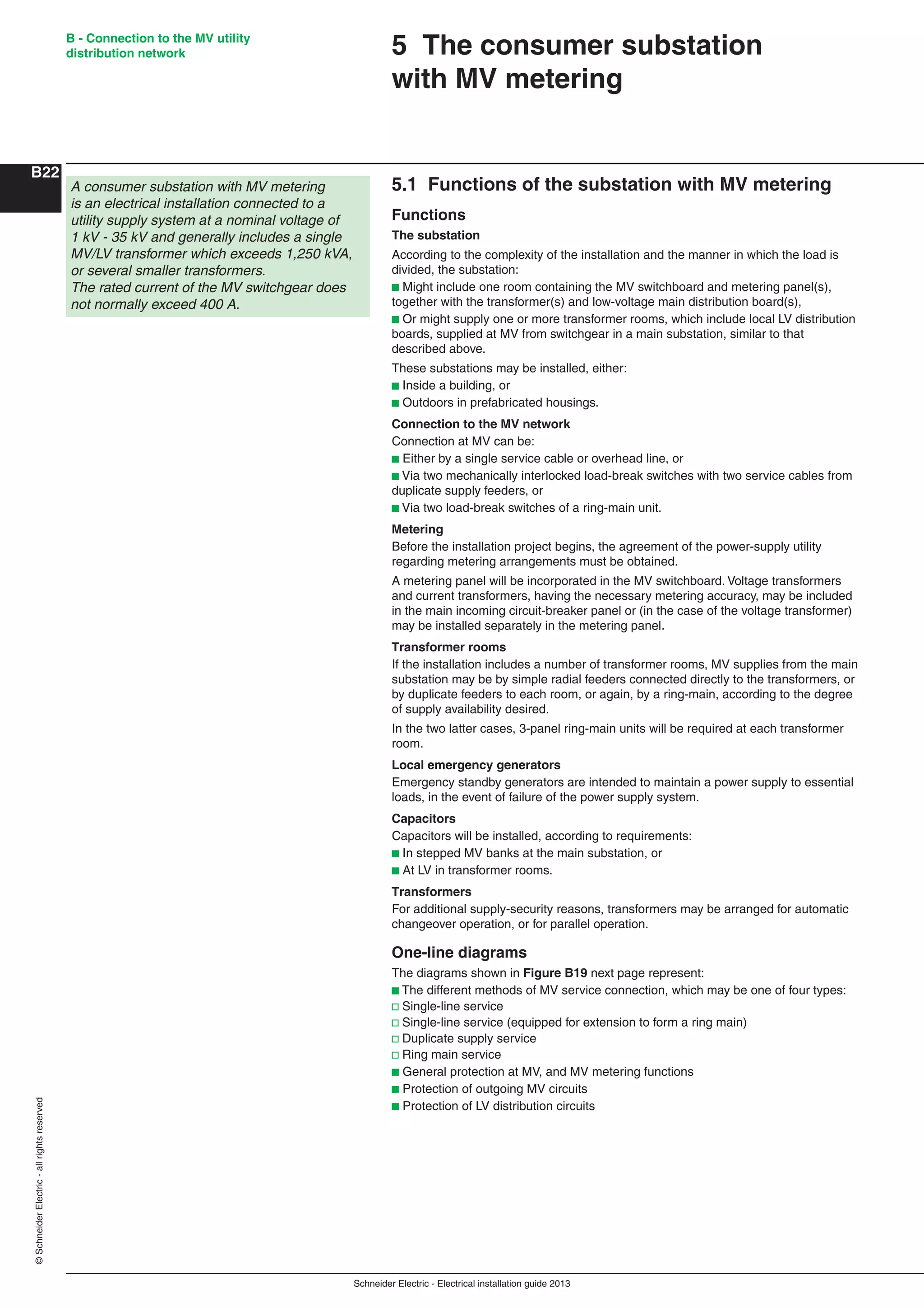 Schneider Electric - Electrical installation guide 2013
B - Connection to the MV utility
distribution network
B22
©SchneiderElectric-allrightsreserved
5.1 Functions of the substation with MV metering
Functions
The substation
According to the complexity of the installation and the manner in which the load is
divided, the substation:
b Might include one room containing the MV switchboard and metering panel(s),
together with the transformer(s) and low-voltage main distribution board(s),
b Or might supply one or more transformer rooms, which include local LV distribution
boards, supplied at MV from switchgear in a main substation, similar to that
described above.
These substations may be installed, either:
b Inside a building, or
b Outdoors in prefabricated housings.
Connection to the MV network
Connection at MV can be:
b Either by a single service cable or overhead line, or
b Via two mechanically interlocked load-break switches with two service cables from
duplicate supply feeders, or
b Via two load-break switches of a ring-main unit.
Metering
Before the installation project begins, the agreement of the power-supply utility
regarding metering arrangements must be obtained.
A metering panel will be incorporated in the MV switchboard. Voltage transformers
and current transformers, having the necessary metering accuracy, may be included
in the main incoming circuit-breaker panel or (in the case of the voltage transformer)
may be installed separately in the metering panel.
Transformer rooms
If the installation includes a number of transformer rooms, MV supplies from the main
substation may be by simple radial feeders connected directly to the transformers, or
by duplicate feeders to each room, or again, by a ring-main, according to the degree
of supply availability desired.
In the two latter cases, 3-panel ring-main units will be required at each transformer
room.
Local emergency generators
Emergency standby generators are intended to maintain a power supply to essential
loads, in the event of failure of the power supply system.
Capacitors
Capacitors will be installed, according to requirements:
b In stepped MV banks at the main substation, or
b At LV in transformer rooms.
Transformers
For additional supply-security reasons, transformers may be arranged for automatic
changeover operation, or for parallel operation.
One-line diagrams
The diagrams shown in Figure B19 next page represent:
b The different methods of MV service connection, which may be one of four types:
v Single-line service
v Single-line service (equipped for extension to form a ring main)
v Duplicate supply service
v Ring main service
b General protection at MV, and MV metering functions
b Protection of outgoing MV circuits
b Protection of LV distribution circuits
5 The consumer substation
with MV metering
A consumer substation with MV metering
is an electrical installation connected to a
utility supply system at a nominal voltage of
1 kV - 35 kV and generally includes a single
MV/LV transformer which exceeds 1,250 kVA,
or several smaller transformers.
The rated current of the MV switchgear does
not normally exceed 400 A.
 