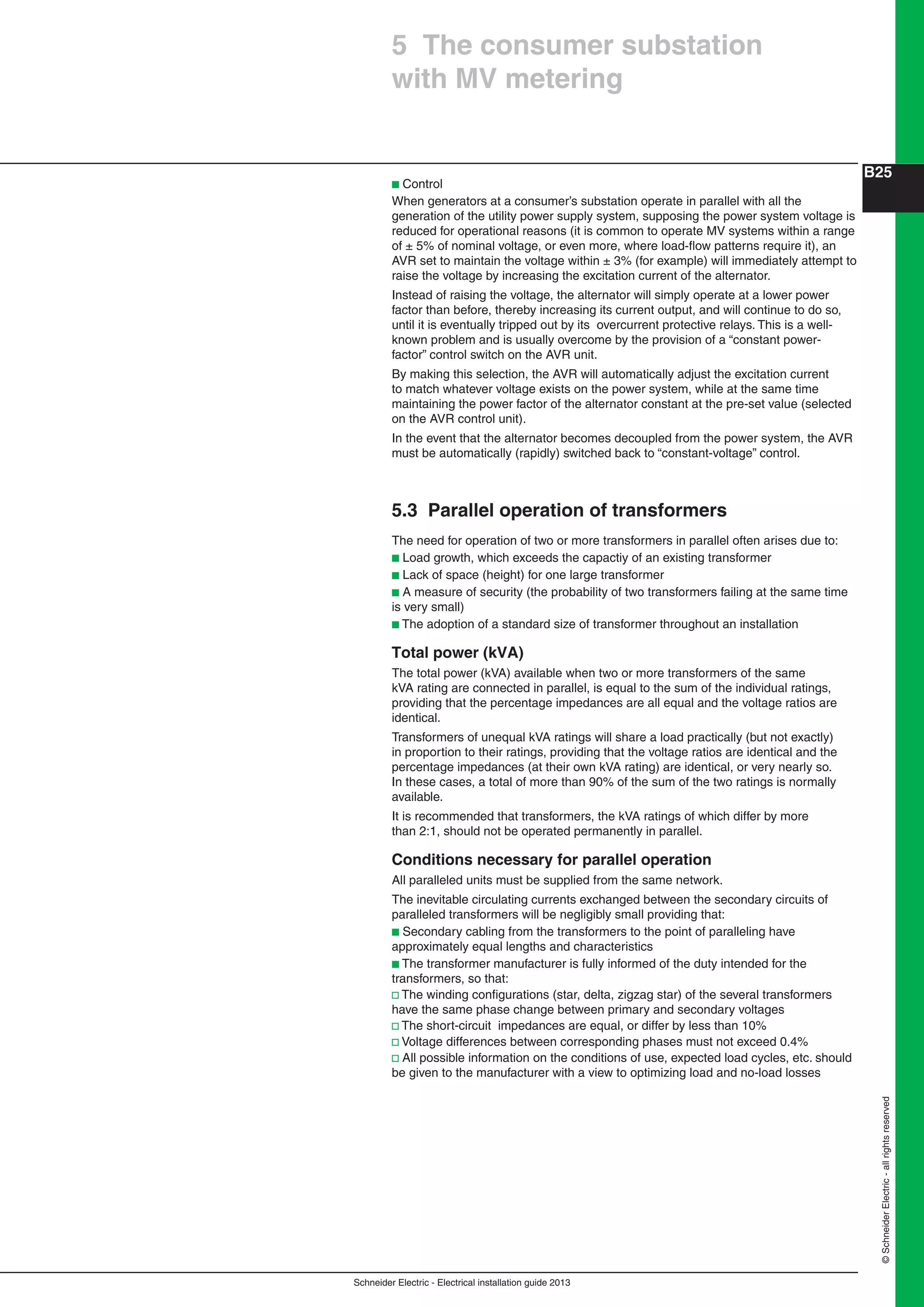 Schneider Electric - Electrical installation guide 2013
B25
©SchneiderElectric-allrightsreserved
b Control
When generators at a consumer’s substation operate in parallel with all the
generation of the utility power supply system, supposing the power system voltage is
reduced for operational reasons (it is common to operate MV systems within a range
of ± 5% of nominal voltage, or even more, where load-ﬂow patterns require it), an
AVR set to maintain the voltage within ± 3% (for example) will immediately attempt to
raise the voltage by increasing the excitation current of the alternator.
Instead of raising the voltage, the alternator will simply operate at a lower power
factor than before, thereby increasing its current output, and will continue to do so,
until it is eventually tripped out by its overcurrent protective relays. This is a well-
known problem and is usually overcome by the provision of a “constant power-
factor” control switch on the AVR unit.
By making this selection, the AVR will automatically adjust the excitation current
to match whatever voltage exists on the power system, while at the same time
maintaining the power factor of the alternator constant at the pre-set value (selected
on the AVR control unit).
In the event that the alternator becomes decoupled from the power system, the AVR
must be automatically (rapidly) switched back to “constant-voltage” control.
5.3 Parallel operation of transformers
The need for operation of two or more transformers in parallel often arises due to:
b Load growth, which exceeds the capactiy of an existing transformer
b Lack of space (height) for one large transformer
b A measure of security (the probability of two transformers failing at the same time
is very small)
b The adoption of a standard size of transformer throughout an installation
Total power (kVA)
The total power (kVA) available when two or more transformers of the same
kVA rating are connected in parallel, is equal to the sum of the individual ratings,
providing that the percentage impedances are all equal and the voltage ratios are
identical.
Transformers of unequal kVA ratings will share a load practically (but not exactly)
in proportion to their ratings, providing that the voltage ratios are identical and the
percentage impedances (at their own kVA rating) are identical, or very nearly so.
In these cases, a total of more than 90% of the sum of the two ratings is normally
available.
It is recommended that transformers, the kVA ratings of which differ by more
than 2:1, should not be operated permanently in parallel.
Conditions necessary for parallel operation
All paralleled units must be supplied from the same network.
The inevitable circulating currents exchanged between the secondary circuits of
paralleled transformers will be negligibly small providing that:
b Secondary cabling from the transformers to the point of paralleling have
approximately equal lengths and characteristics
b The transformer manufacturer is fully informed of the duty intended for the
transformers, so that:
v The winding conﬁgurations (star, delta, zigzag star) of the several transformers
have the same phase change between primary and secondary voltages
v The short-circuit impedances are equal, or differ by less than 10%
v Voltage differences between corresponding phases must not exceed 0.4%
v All possible information on the conditions of use, expected load cycles, etc. should
be given to the manufacturer with a view to optimizing load and no-load losses
5 The consumer substation
with MV metering
 