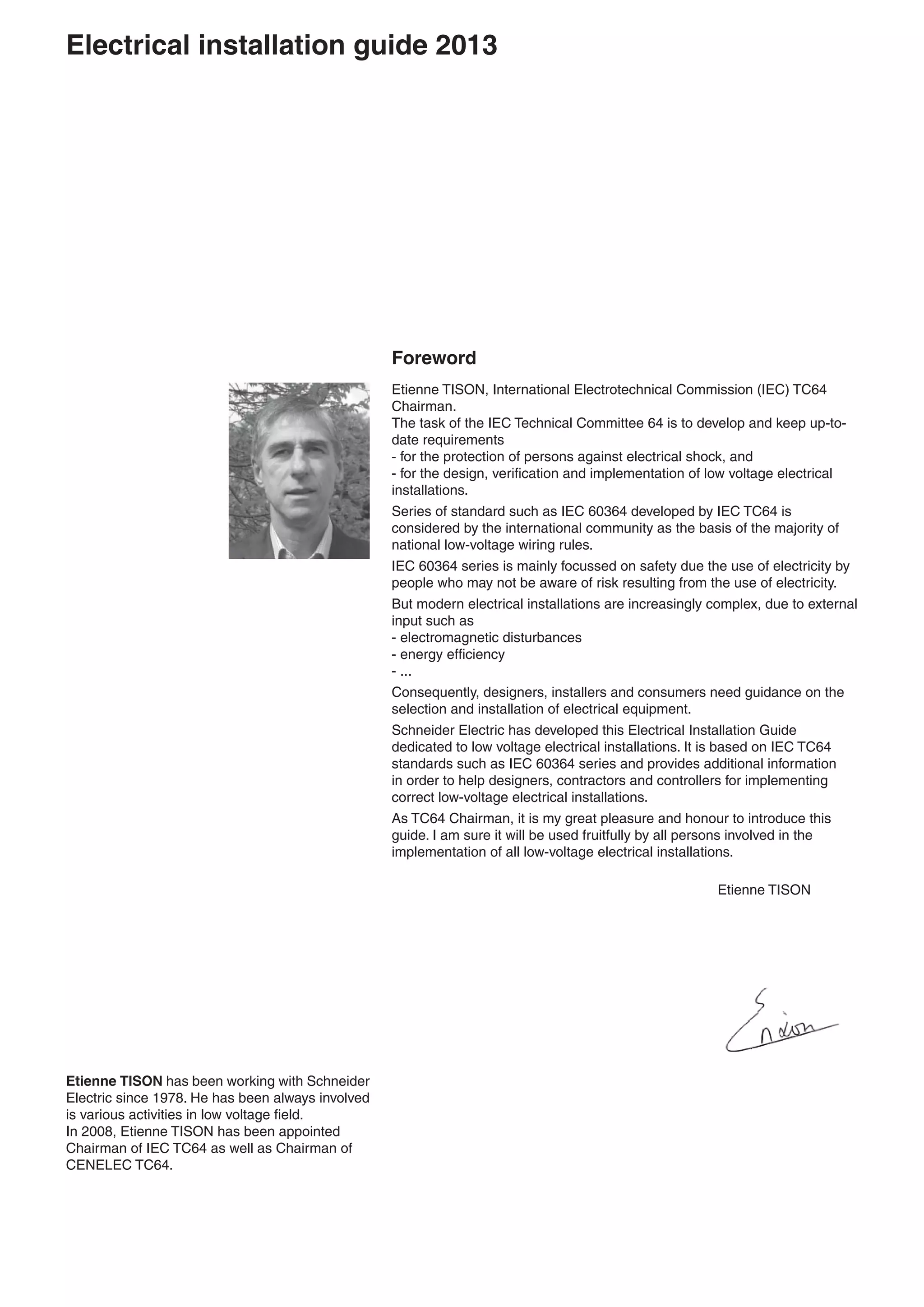 Foreword
Etienne TISON, International Electrotechnical Commission (IEC) TC64
Chairman.
The task of the IEC Technical Committee 64 is to develop and keep up-to-
date requirements
- for the protection of persons against electrical shock, and
- for the design, veriﬁcation and implementation of low voltage electrical
installations.
Series of standard such as IEC 60364 developed by IEC TC64 is
considered by the international community as the basis of the majority of
national low-voltage wiring rules.
IEC 60364 series is mainly focussed on safety due the use of electricity by
people who may not be aware of risk resulting from the use of electricity.
But modern electrical installations are increasingly complex, due to external
input such as
- electromagnetic disturbances
- energy efﬁciency
- ...
Consequently, designers, installers and consumers need guidance on the
selection and installation of electrical equipment.
Schneider Electric has developed this Electrical Installation Guide
dedicated to low voltage electrical installations. It is based on IEC TC64
standards such as IEC 60364 series and provides additional information
in order to help designers, contractors and controllers for implementing
correct low-voltage electrical installations.
As TC64 Chairman, it is my great pleasure and honour to introduce this
guide. I am sure it will be used fruitfully by all persons involved in the
implementation of all low-voltage electrical installations.
Etienne TISON
Etienne TISON has been working with Schneider
Electric since 1978. He has been always involved
is various activities in low voltage ﬁeld.
In 2008, Etienne TISON has been appointed
Chairman of IEC TC64 as well as Chairman of
CENELEC TC64.
Electrical installation guide 2013
 
