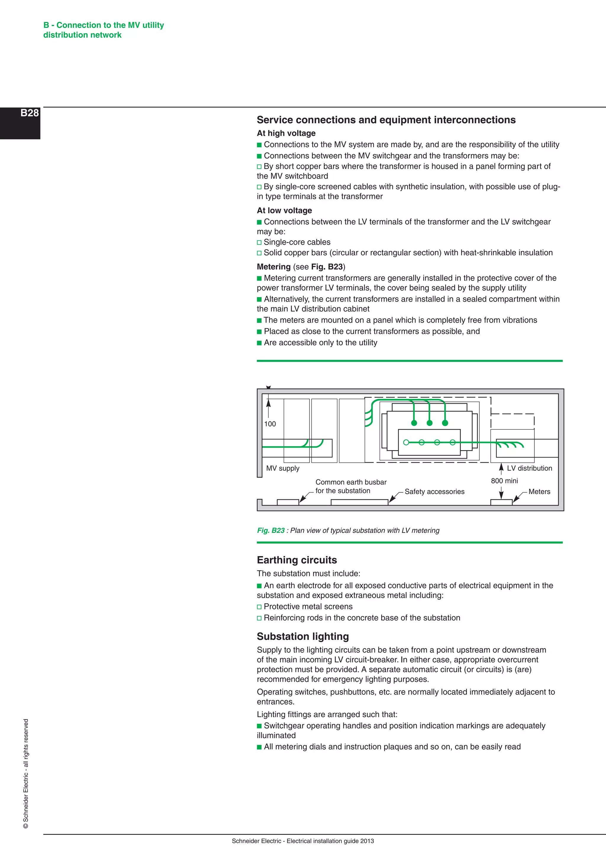 Schneider Electric - Electrical installation guide 2013
B - Connection to the MV utility
distribution network
B28
©SchneiderElectric-allrightsreserved
Service connections and equipment interconnections
At high voltage
b Connections to the MV system are made by, and are the responsibility of the utility
b Connections between the MV switchgear and the transformers may be:
v By short copper bars where the transformer is housed in a panel forming part of
the MV switchboard
v By single-core screened cables with synthetic insulation, with possible use of plug-
in type terminals at the transformer
At low voltage
b Connections between the LV terminals of the transformer and the LV switchgear
may be:
v Single-core cables
v Solid copper bars (circular or rectangular section) with heat-shrinkable insulation
Metering (see Fig. B23)
b Metering current transformers are generally installed in the protective cover of the
power transformer LV terminals, the cover being sealed by the supply utility
b Alternatively, the current transformers are installed in a sealed compartment within
the main LV distribution cabinet
b The meters are mounted on a panel which is completely free from vibrations
b Placed as close to the current transformers as possible, and
b Are accessible only to the utility
Fig. B23 : Plan view of typical substation with LV metering
800 mini
MV supply LV distribution
Meters
100
Safety accessories
Common earth busbar
for the substation
Earthing circuits
The substation must include:
b An earth electrode for all exposed conductive parts of electrical equipment in the
substation and exposed extraneous metal including:
v Protective metal screens
v Reinforcing rods in the concrete base of the substation
Substation lighting
Supply to the lighting circuits can be taken from a point upstream or downstream
of the main incoming LV circuit-breaker. In either case, appropriate overcurrent
protection must be provided. A separate automatic circuit (or circuits) is (are)
recommended for emergency lighting purposes.
Operating switches, pushbuttons, etc. are normally located immediately adjacent to
entrances.
Lighting ﬁttings are arranged such that:
b Switchgear operating handles and position indication markings are adequately
illuminated
b All metering dials and instruction plaques and so on, can be easily read
 