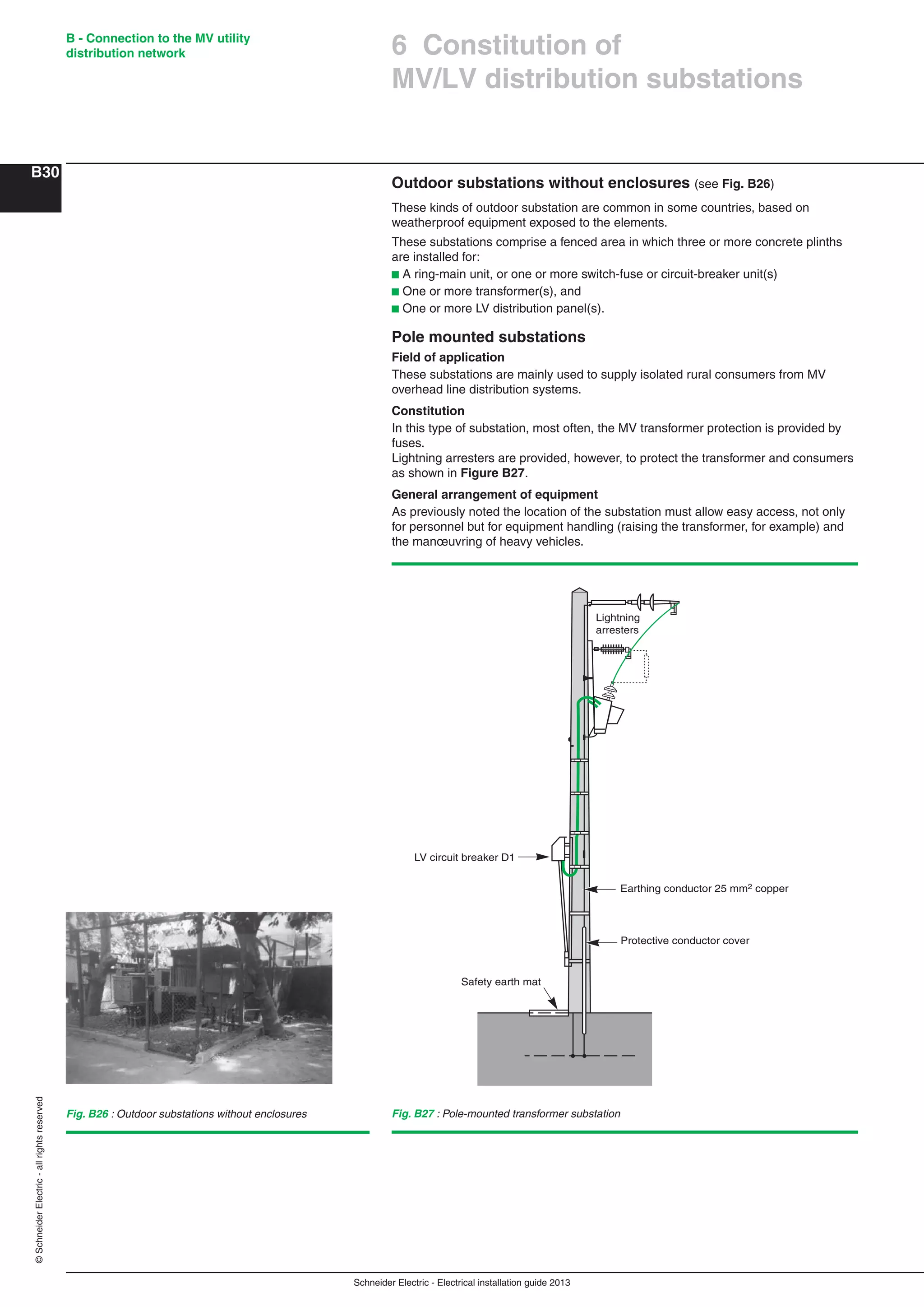 Schneider Electric - Electrical installation guide 2013
B - Connection to the MV utility
distribution network
B30
©SchneiderElectric-allrightsreserved
6 Constitution of
MV/LV distribution substations
Fig. B27 : Pole-mounted transformer substation
Earthing conductor 25 mm2 copper
Protective conductor cover
LV circuit breaker D1
Safety earth mat
Lightning
arresters
Outdoor substations without enclosures (see Fig. B26)
These kinds of outdoor substation are common in some countries, based on
weatherproof equipment exposed to the elements.
These substations comprise a fenced area in which three or more concrete plinths
are installed for:
b A ring-main unit, or one or more switch-fuse or circuit-breaker unit(s)
b One or more transformer(s), and
b One or more LV distribution panel(s).
Pole mounted substations
Field of application
These substations are mainly used to supply isolated rural consumers from MV
overhead line distribution systems.
Constitution
In this type of substation, most often, the MV transformer protection is provided by
fuses.
Lightning arresters are provided, however, to protect the transformer and consumers
as shown in Figure B27.
General arrangement of equipment
As previously noted the location of the substation must allow easy access, not only
for personnel but for equipment handling (raising the transformer, for example) and
the manœuvring of heavy vehicles.
Fig. B26 : Outdoor substations without enclosures
 