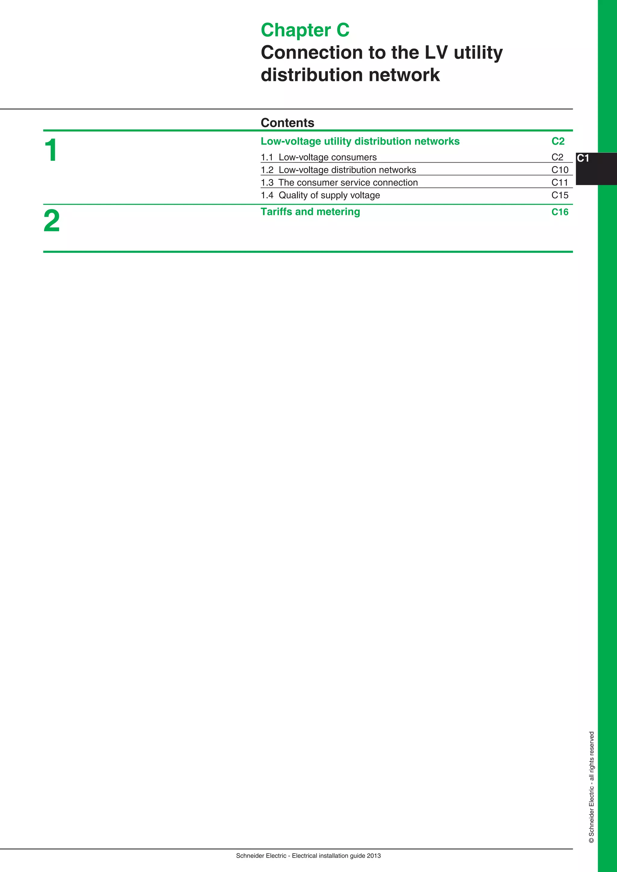 Schneider Electric - Electrical installation guide 2013
C1
©SchneiderElectric-allrightsreserved
Chapter C
Connection to the LV utility
distribution network
Contents
Low-voltage utility distribution networks C2
1.1 Low-voltage consumers C2
1.2 Low-voltage distribution networks C10
1.3 The consumer service connection C11
1.4 Quality of supply voltage C15
Tariffs and metering C16
1
2
 