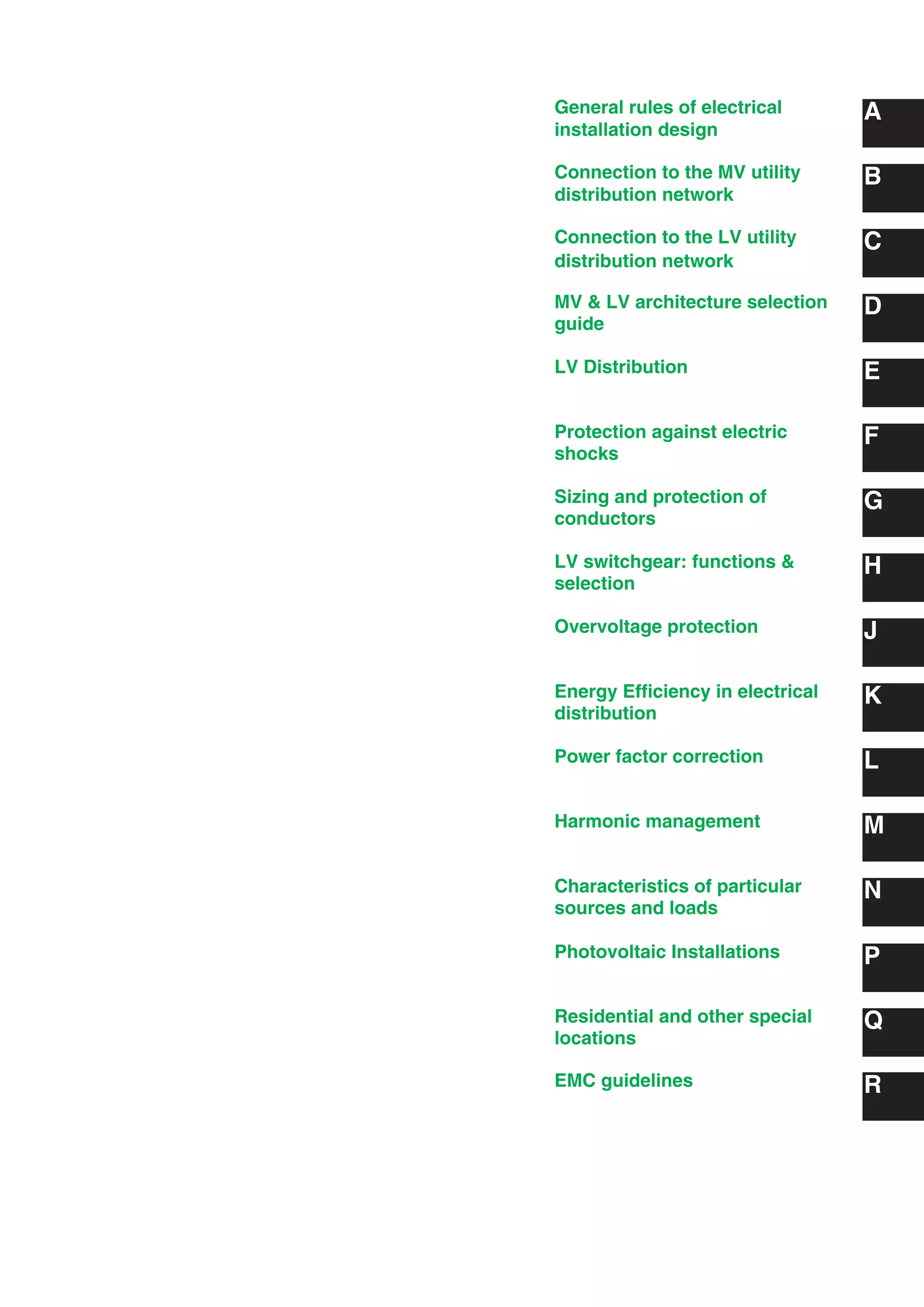 General rules of electrical
installation design
A
B
C
D
E
F
G
H
J
K
L
M
N
Connection to the MV utility
distribution network
Connection to the LV utility
distribution network
MV & LV architecture selection
guide
LV Distribution
Protection against electric
shocks
Sizing and protection of
conductors
LV switchgear: functions &
selection
Overvoltage protection
Energy Efﬁciency in electrical
distribution
Power factor correction
Harmonic management
Characteristics of particular
sources and loads
PPhotovoltaic Installations
QResidential and other special
locations
REMC guidelines
 