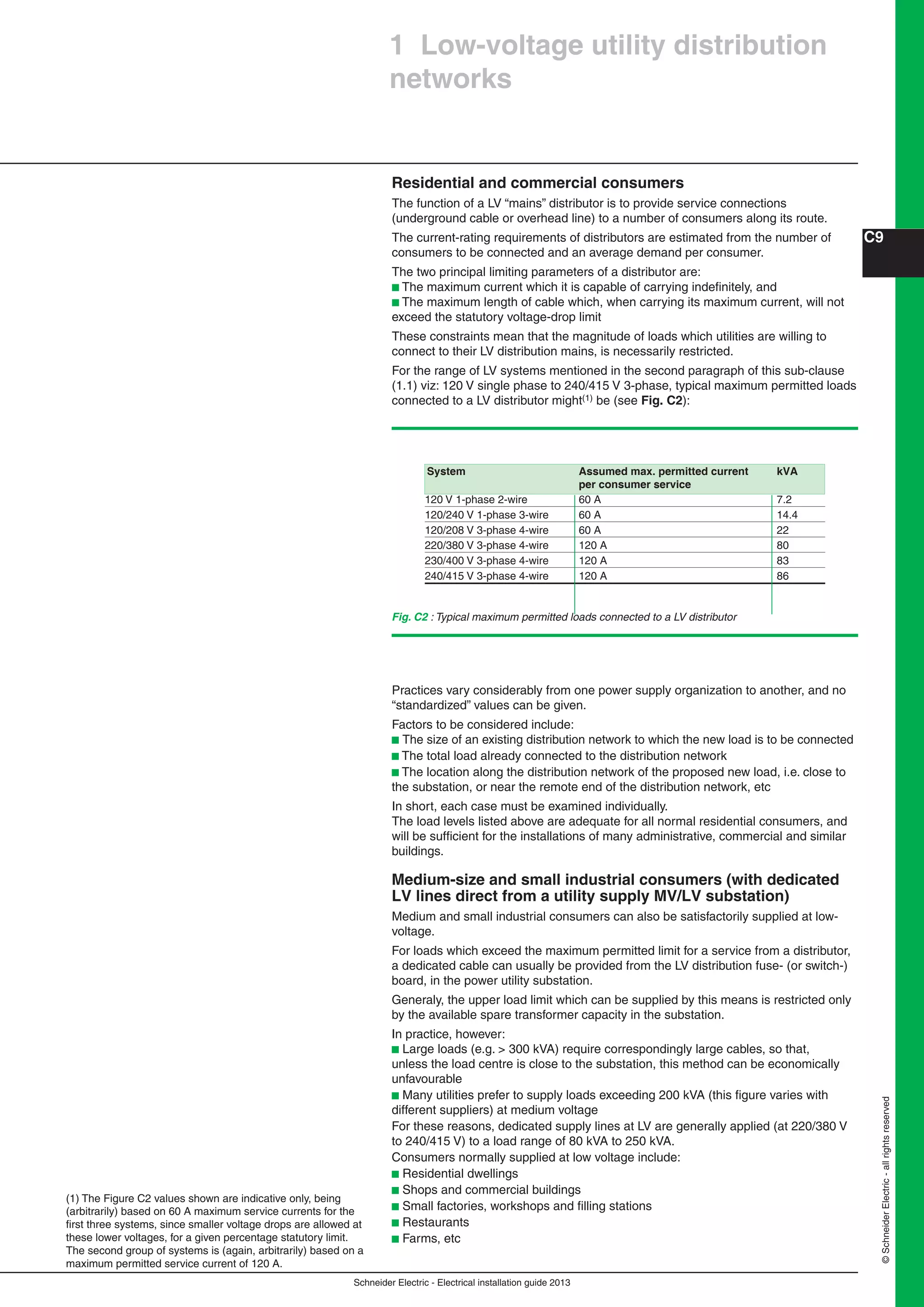 Schneider Electric - Electrical installation guide 2013
C9
©SchneiderElectric-allrightsreserved
Residential and commercial consumers
The function of a LV “mains” distributor is to provide service connections
(underground cable or overhead line) to a number of consumers along its route.
The current-rating requirements of distributors are estimated from the number of
consumers to be connected and an average demand per consumer.
The two principal limiting parameters of a distributor are:
b The maximum current which it is capable of carrying indeﬁnitely, and
b The maximum length of cable which, when carrying its maximum current, will not
exceed the statutory voltage-drop limit
These constraints mean that the magnitude of loads which utilities are willing to
connect to their LV distribution mains, is necessarily restricted.
For the range of LV systems mentioned in the second paragraph of this sub-clause
(1.1) viz: 120 V single phase to 240/415 V 3-phase, typical maximum permitted loads
connected to a LV distributor might(1) be (see Fig. C2):
(1) The Figure C2 values shown are indicative only, being
(arbitrarily) based on 60 A maximum service currents for the
ﬁrst three systems, since smaller voltage drops are allowed at
these lower voltages, for a given percentage statutory limit.
The second group of systems is (again, arbitrarily) based on a
maximum permitted service current of 120 A.
Fig. C2 : Typical maximum permitted loads connected to a LV distributor
Practices vary considerably from one power supply organization to another, and no
“standardized” values can be given.
Factors to be considered include:
b The size of an existing distribution network to which the new load is to be connected
b The total load already connected to the distribution network
b The location along the distribution network of the proposed new load, i.e. close to
the substation, or near the remote end of the distribution network, etc
In short, each case must be examined individually.
The load levels listed above are adequate for all normal residential consumers, and
will be sufﬁcient for the installations of many administrative, commercial and similar
buildings.
Medium-size and small industrial consumers (with dedicated
LV lines direct from a utility supply MV/LV substation)
Medium and small industrial consumers can also be satisfactorily supplied at low-
voltage.
For loads which exceed the maximum permitted limit for a service from a distributor,
a dedicated cable can usually be provided from the LV distribution fuse- (or switch-)
board, in the power utility substation.
Generaly, the upper load limit which can be supplied by this means is restricted only
by the available spare transformer capacity in the substation.
In practice, however:
b Large loads (e.g. > 300 kVA) require correspondingly large cables, so that,
unless the load centre is close to the substation, this method can be economically
unfavourable
b Many utilities prefer to supply loads exceeding 200 kVA (this ﬁgure varies with
different suppliers) at medium voltage
For these reasons, dedicated supply lines at LV are generally applied (at 220/380 V
to 240/415 V) to a load range of 80 kVA to 250 kVA.
Consumers normally supplied at low voltage include:
b Residential dwellings
b Shops and commercial buildings
b Small factories, workshops and ﬁlling stations
b Restaurants
b Farms, etc
1 Low-voltage utility distribution
networks
System Assumed max. permitted current kVA
per consumer service
120 V 1-phase 2-wire 60 A 7.2
120/240 V 1-phase 3-wire 60 A 14.4
120/208 V 3-phase 4-wire 60 A 22
220/380 V 3-phase 4-wire 120 A 80
230/400 V 3-phase 4-wire 120 A 83
240/415 V 3-phase 4-wire 120 A 86
 
