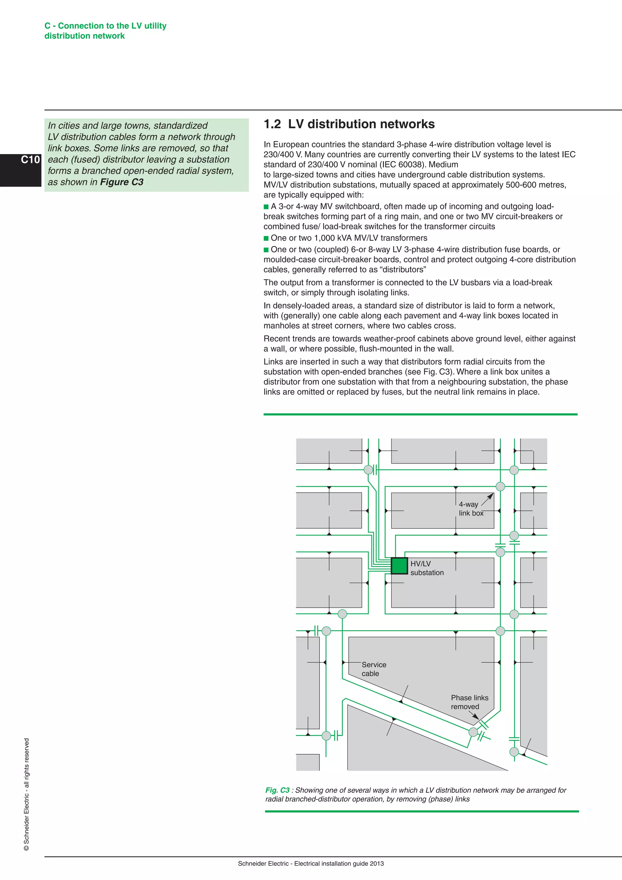 Schneider Electric - Electrical installation guide 2013
C - Connection to the LV utility
distribution network
C10
©SchneiderElectric-allrightsreserved
1.2 LV distribution networks
In European countries the standard 3-phase 4-wire distribution voltage level is
230/400 V. Many countries are currently converting their LV systems to the latest IEC
standard of 230/400 V nominal (IEC 60038). Medium
to large-sized towns and cities have underground cable distribution systems.
MV/LV distribution substations, mutually spaced at approximately 500-600 metres,
are typically equipped with:
b A 3-or 4-way MV switchboard, often made up of incoming and outgoing load-
break switches forming part of a ring main, and one or two MV circuit-breakers or
combined fuse/ load-break switches for the transformer circuits
b One or two 1,000 kVA MV/LV transformers
b One or two (coupled) 6-or 8-way LV 3-phase 4-wire distribution fuse boards, or
moulded-case circuit-breaker boards, control and protect outgoing 4-core distribution
cables, generally referred to as “distributors”
The output from a transformer is connected to the LV busbars via a load-break
switch, or simply through isolating links.
In densely-loaded areas, a standard size of distributor is laid to form a network,
with (generally) one cable along each pavement and 4-way link boxes located in
manholes at street corners, where two cables cross.
Recent trends are towards weather-proof cabinets above ground level, either against
a wall, or where possible, ﬂush-mounted in the wall.
Links are inserted in such a way that distributors form radial circuits from the
substation with open-ended branches (see Fig. C3). Where a link box unites a
distributor from one substation with that from a neighbouring substation, the phase
links are omitted or replaced by fuses, but the neutral link remains in place.
In cities and large towns, standardized
LV distribution cables form a network through
link boxes. Some links are removed, so that
each (fused) distributor leaving a substation
forms a branched open-ended radial system,
as shown in Figure C3
Fig. C3 : Showing one of several ways in which a LV distribution network may be arranged for
radial branched-distributor operation, by removing (phase) links
4-way
link box
HV/LV
substation
Service
cable
Phase links
removed
 