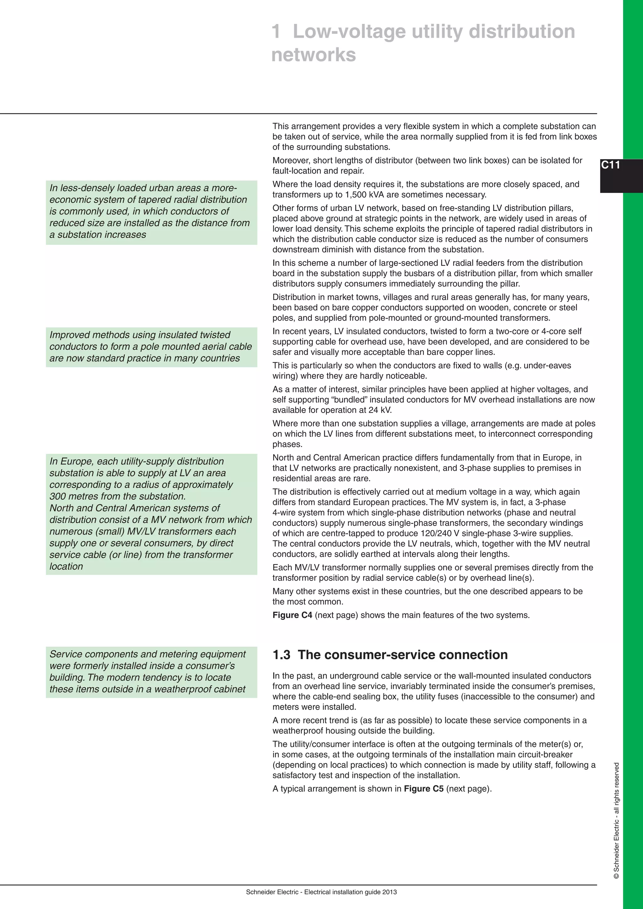 Schneider Electric - Electrical installation guide 2013
C11
©SchneiderElectric-allrightsreserved
In less-densely loaded urban areas a more-
economic system of tapered radial distribution
is commonly used, in which conductors of
reduced size are installed as the distance from
a substation increases
Improved methods using insulated twisted
conductors to form a pole mounted aerial cable
are now standard practice in many countries
1 Low-voltage utility distribution
networks
This arrangement provides a very ﬂexible system in which a complete substation can
be taken out of service, while the area normally supplied from it is fed from link boxes
of the surrounding substations.
Moreover, short lengths of distributor (between two link boxes) can be isolated for
fault-location and repair.
Where the load density requires it, the substations are more closely spaced, and
transformers up to 1,500 kVA are sometimes necessary.
Other forms of urban LV network, based on free-standing LV distribution pillars,
placed above ground at strategic points in the network, are widely used in areas of
lower load density. This scheme exploits the principle of tapered radial distributors in
which the distribution cable conductor size is reduced as the number of consumers
downstream diminish with distance from the substation.
In this scheme a number of large-sectioned LV radial feeders from the distribution
board in the substation supply the busbars of a distribution pillar, from which smaller
distributors supply consumers immediately surrounding the pillar.
Distribution in market towns, villages and rural areas generally has, for many years,
been based on bare copper conductors supported on wooden, concrete or steel
poles, and supplied from pole-mounted or ground-mounted transformers.
In recent years, LV insulated conductors, twisted to form a two-core or 4-core self
supporting cable for overhead use, have been developed, and are considered to be
safer and visually more acceptable than bare copper lines.
This is particularly so when the conductors are ﬁxed to walls (e.g. under-eaves
wiring) where they are hardly noticeable.
As a matter of interest, similar principles have been applied at higher voltages, and
self supporting “bundled” insulated conductors for MV overhead installations are now
available for operation at 24 kV.
Where more than one substation supplies a village, arrangements are made at poles
on which the LV lines from different substations meet, to interconnect corresponding
phases.
North and Central American practice differs fundamentally from that in Europe, in
that LV networks are practically nonexistent, and 3-phase supplies to premises in
residential areas are rare.
The distribution is effectively carried out at medium voltage in a way, which again
differs from standard European practices. The MV system is, in fact, a 3-phase
4-wire system from which single-phase distribution networks (phase and neutral
conductors) supply numerous single-phase transformers, the secondary windings
of which are centre-tapped to produce 120/240 V single-phase 3-wire supplies.
The central conductors provide the LV neutrals, which, together with the MV neutral
conductors, are solidly earthed at intervals along their lengths.
Each MV/LV transformer normally supplies one or several premises directly from the
transformer position by radial service cable(s) or by overhead line(s).
Many other systems exist in these countries, but the one described appears to be
the most common.
Figure C4 (next page) shows the main features of the two systems.
1.3 The consumer-service connection
In the past, an underground cable service or the wall-mounted insulated conductors
from an overhead line service, invariably terminated inside the consumer’s premises,
where the cable-end sealing box, the utility fuses (inaccessible to the consumer) and
meters were installed.
A more recent trend is (as far as possible) to locate these service components in a
weatherproof housing outside the building.
The utility/consumer interface is often at the outgoing terminals of the meter(s) or,
in some cases, at the outgoing terminals of the installation main circuit-breaker
(depending on local practices) to which connection is made by utility staff, following a
satisfactory test and inspection of the installation.
A typical arrangement is shown in Figure C5 (next page).
In Europe, each utility-supply distribution
substation is able to supply at LV an area
corresponding to a radius of approximately
300 metres from the substation.
North and Central American systems of
distribution consist of a MV network from which
numerous (small) MV/LV transformers each
supply one or several consumers, by direct
service cable (or line) from the transformer
location
Service components and metering equipment
were formerly installed inside a consumer’s
building. The modern tendency is to locate
these items outside in a weatherproof cabinet
 