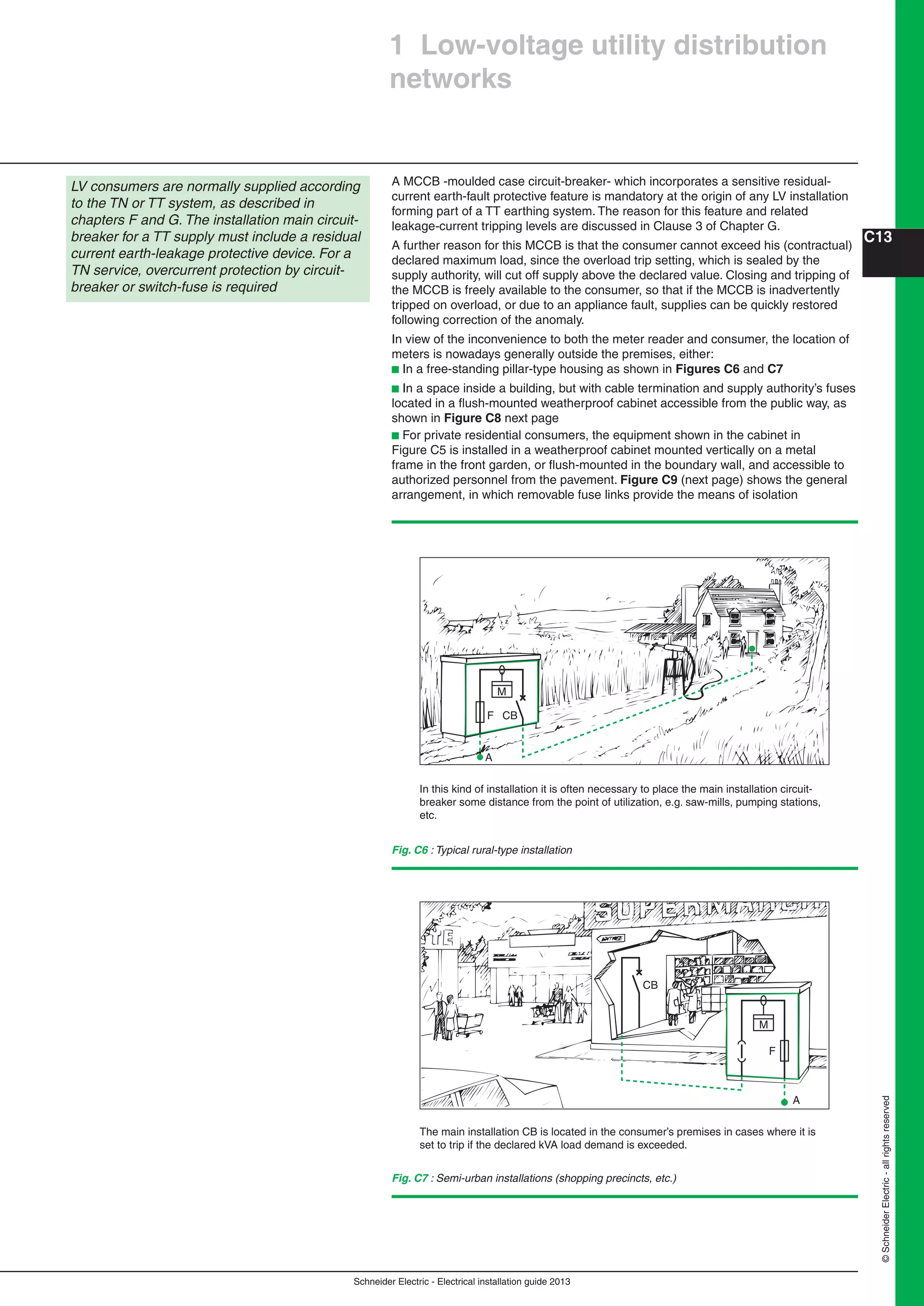 Schneider Electric - Electrical installation guide 2013
C13
©SchneiderElectric-allrightsreserved
A MCCB -moulded case circuit-breaker- which incorporates a sensitive residual-
current earth-fault protective feature is mandatory at the origin of any LV installation
forming part of a TT earthing system. The reason for this feature and related
leakage-current tripping levels are discussed in Clause 3 of Chapter G.
A further reason for this MCCB is that the consumer cannot exceed his (contractual)
declared maximum load, since the overload trip setting, which is sealed by the
supply authority, will cut off supply above the declared value. Closing and tripping of
the MCCB is freely available to the consumer, so that if the MCCB is inadvertently
tripped on overload, or due to an appliance fault, supplies can be quickly restored
following correction of the anomaly.
In view of the inconvenience to both the meter reader and consumer, the location of
meters is nowadays generally outside the premises, either:
b In a free-standing pillar-type housing as shown in Figures C6 and C7
b In a space inside a building, but with cable termination and supply authority’s fuses
located in a ﬂush-mounted weatherproof cabinet accessible from the public way, as
shown in Figure C8 next page
b For private residential consumers, the equipment shown in the cabinet in
Figure C5 is installed in a weatherproof cabinet mounted vertically on a metal
frame in the front garden, or ﬂush-mounted in the boundary wall, and accessible to
authorized personnel from the pavement. Figure C9 (next page) shows the general
arrangement, in which removable fuse links provide the means of isolation
1 Low-voltage utility distribution
networks
LV consumers are normally supplied according
to the TN or TT system, as described in
chapters F and G. The installation main circuit-
breaker for a TT supply must include a residual
current earth-leakage protective device. For a
TN service, overcurrent protection by circuit-
breaker or switch-fuse is required
Fig. C6 : Typical rural-type installation
In this kind of installation it is often necessary to place the main installation circuit-
breaker some distance from the point of utilization, e.g. saw-mills, pumping stations,
etc.
CB
M
F
A
Fig. C7 : Semi-urban installations (shopping precincts, etc.)
The main installation CB is located in the consumer’s premises in cases where it is
set to trip if the declared kVA load demand is exceeded.
CB
M
F
A
 