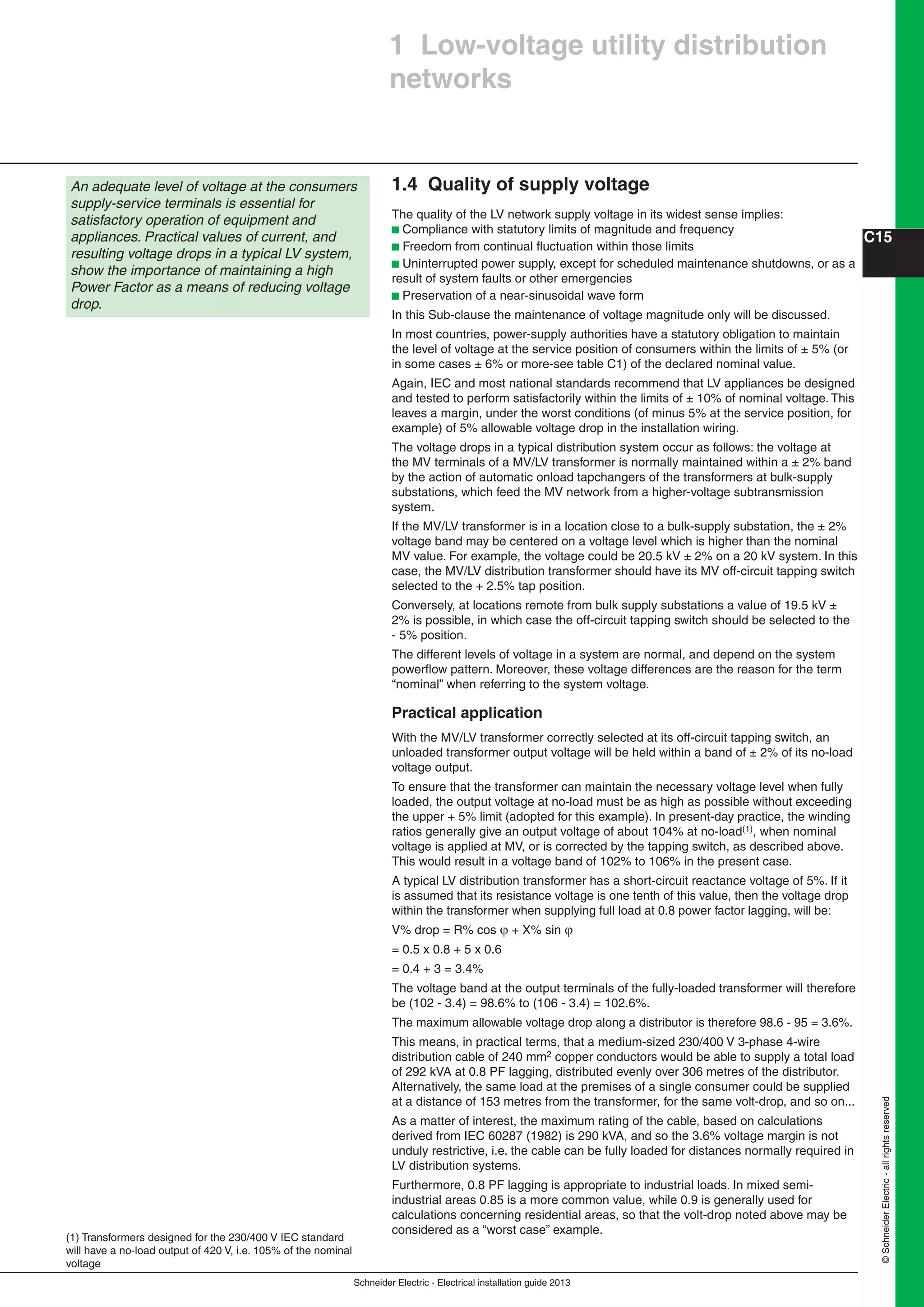 Schneider Electric - Electrical installation guide 2013
C15
©SchneiderElectric-allrightsreserved
1.4 Quality of supply voltage
The quality of the LV network supply voltage in its widest sense implies:
b Compliance with statutory limits of magnitude and frequency
b Freedom from continual ﬂuctuation within those limits
b Uninterrupted power supply, except for scheduled maintenance shutdowns, or as a
result of system faults or other emergencies
b Preservation of a near-sinusoidal wave form
In this Sub-clause the maintenance of voltage magnitude only will be discussed.
In most countries, power-supply authorities have a statutory obligation to maintain
the level of voltage at the service position of consumers within the limits of ± 5% (or
in some cases ± 6% or more-see table C1) of the declared nominal value.
Again, IEC and most national standards recommend that LV appliances be designed
and tested to perform satisfactorily within the limits of ± 10% of nominal voltage. This
leaves a margin, under the worst conditions (of minus 5% at the service position, for
example) of 5% allowable voltage drop in the installation wiring.
The voltage drops in a typical distribution system occur as follows: the voltage at
the MV terminals of a MV/LV transformer is normally maintained within a ± 2% band
by the action of automatic onload tapchangers of the transformers at bulk-supply
substations, which feed the MV network from a higher-voltage subtransmission
system.
If the MV/LV transformer is in a location close to a bulk-supply substation, the ± 2%
voltage band may be centered on a voltage level which is higher than the nominal
MV value. For example, the voltage could be 20.5 kV ± 2% on a 20 kV system. In this
case, the MV/LV distribution transformer should have its MV off-circuit tapping switch
selected to the + 2.5% tap position.
Conversely, at locations remote from bulk supply substations a value of 19.5 kV ±
2% is possible, in which case the off-circuit tapping switch should be selected to the
- 5% position.
The different levels of voltage in a system are normal, and depend on the system
powerﬂow pattern. Moreover, these voltage differences are the reason for the term
“nominal” when referring to the system voltage.
Practical application
With the MV/LV transformer correctly selected at its off-circuit tapping switch, an
unloaded transformer output voltage will be held within a band of ± 2% of its no-load
voltage output.
To ensure that the transformer can maintain the necessary voltage level when fully
loaded, the output voltage at no-load must be as high as possible without exceeding
the upper + 5% limit (adopted for this example). In present-day practice, the winding
ratios generally give an output voltage of about 104% at no-load(1), when nominal
voltage is applied at MV, or is corrected by the tapping switch, as described above.
This would result in a voltage band of 102% to 106% in the present case.
A typical LV distribution transformer has a short-circuit reactance voltage of 5%. If it
is assumed that its resistance voltage is one tenth of this value, then the voltage drop
within the transformer when supplying full load at 0.8 power factor lagging, will be:
V% drop = R% cos  + X% sin 
= 0.5 x 0.8 + 5 x 0.6
= 0.4 + 3 = 3.4%
The voltage band at the output terminals of the fully-loaded transformer will therefore
be (102 - 3.4) = 98.6% to (106 - 3.4) = 102.6%.
The maximum allowable voltage drop along a distributor is therefore 98.6 - 95 = 3.6%.
This means, in practical terms, that a medium-sized 230/400 V 3-phase 4-wire
distribution cable of 240 mm2 copper conductors would be able to supply a total load
of 292 kVA at 0.8 PF lagging, distributed evenly over 306 metres of the distributor.
Alternatively, the same load at the premises of a single consumer could be supplied
at a distance of 153 metres from the transformer, for the same volt-drop, and so on...
As a matter of interest, the maximum rating of the cable, based on calculations
derived from IEC 60287 (1982) is 290 kVA, and so the 3.6% voltage margin is not
unduly restrictive, i.e. the cable can be fully loaded for distances normally required in
LV distribution systems.
Furthermore, 0.8 PF lagging is appropriate to industrial loads. In mixed semi-
industrial areas 0.85 is a more common value, while 0.9 is generally used for
calculations concerning residential areas, so that the volt-drop noted above may be
considered as a “worst case” example.
1 Low-voltage utility distribution
networks
An adequate level of voltage at the consumers
supply-service terminals is essential for
satisfactory operation of equipment and
appliances. Practical values of current, and
resulting voltage drops in a typical LV system,
show the importance of maintaining a high
Power Factor as a means of reducing voltage
drop.
(1) Transformers designed for the 230/400 V IEC standard
will have a no-load output of 420 V, i.e. 105% of the nominal
voltage
 