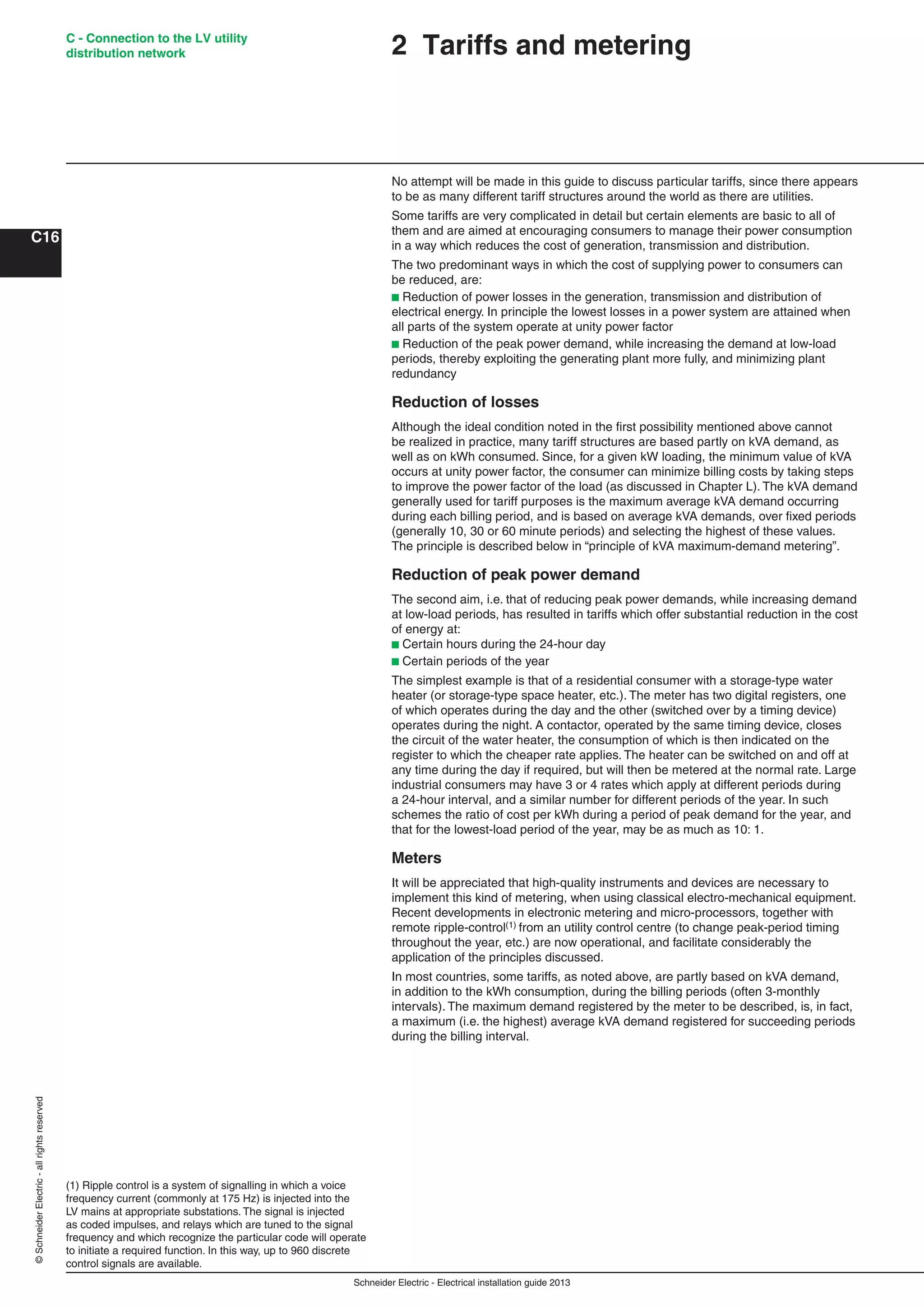 Schneider Electric - Electrical installation guide 2013
C - Connection to the LV utility
distribution network
C16
©SchneiderElectric-allrightsreserved
(1) Ripple control is a system of signalling in which a voice
frequency current (commonly at 175 Hz) is injected into the
LV mains at appropriate substations. The signal is injected
as coded impulses, and relays which are tuned to the signal
frequency and which recognize the particular code will operate
to initiate a required function. In this way, up to 960 discrete
control signals are available.
2 Tariffs and metering
No attempt will be made in this guide to discuss particular tariffs, since there appears
to be as many different tariff structures around the world as there are utilities.
Some tariffs are very complicated in detail but certain elements are basic to all of
them and are aimed at encouraging consumers to manage their power consumption
in a way which reduces the cost of generation, transmission and distribution.
The two predominant ways in which the cost of supplying power to consumers can
be reduced, are:
b Reduction of power losses in the generation, transmission and distribution of
electrical energy. In principle the lowest losses in a power system are attained when
all parts of the system operate at unity power factor
b Reduction of the peak power demand, while increasing the demand at low-load
periods, thereby exploiting the generating plant more fully, and minimizing plant
redundancy
Reduction of losses
Although the ideal condition noted in the ﬁrst possibility mentioned above cannot
be realized in practice, many tariff structures are based partly on kVA demand, as
well as on kWh consumed. Since, for a given kW loading, the minimum value of kVA
occurs at unity power factor, the consumer can minimize billing costs by taking steps
to improve the power factor of the load (as discussed in Chapter L). The kVA demand
generally used for tariff purposes is the maximum average kVA demand occurring
during each billing period, and is based on average kVA demands, over ﬁxed periods
(generally 10, 30 or 60 minute periods) and selecting the highest of these values.
The principle is described below in “principle of kVA maximum-demand metering”.
Reduction of peak power demand
The second aim, i.e. that of reducing peak power demands, while increasing demand
at low-load periods, has resulted in tariffs which offer substantial reduction in the cost
of energy at:
b Certain hours during the 24-hour day
b Certain periods of the year
The simplest example is that of a residential consumer with a storage-type water
heater (or storage-type space heater, etc.). The meter has two digital registers, one
of which operates during the day and the other (switched over by a timing device)
operates during the night. A contactor, operated by the same timing device, closes
the circuit of the water heater, the consumption of which is then indicated on the
register to which the cheaper rate applies. The heater can be switched on and off at
any time during the day if required, but will then be metered at the normal rate. Large
industrial consumers may have 3 or 4 rates which apply at different periods during
a 24-hour interval, and a similar number for different periods of the year. In such
schemes the ratio of cost per kWh during a period of peak demand for the year, and
that for the lowest-load period of the year, may be as much as 10: 1.
Meters
It will be appreciated that high-quality instruments and devices are necessary to
implement this kind of metering, when using classical electro-mechanical equipment.
Recent developments in electronic metering and micro-processors, together with
remote ripple-control(1) from an utility control centre (to change peak-period timing
throughout the year, etc.) are now operational, and facilitate considerably the
application of the principles discussed.
In most countries, some tariffs, as noted above, are partly based on kVA demand,
in addition to the kWh consumption, during the billing periods (often 3-monthly
intervals). The maximum demand registered by the meter to be described, is, in fact,
a maximum (i.e. the highest) average kVA demand registered for succeeding periods
during the billing interval.
 