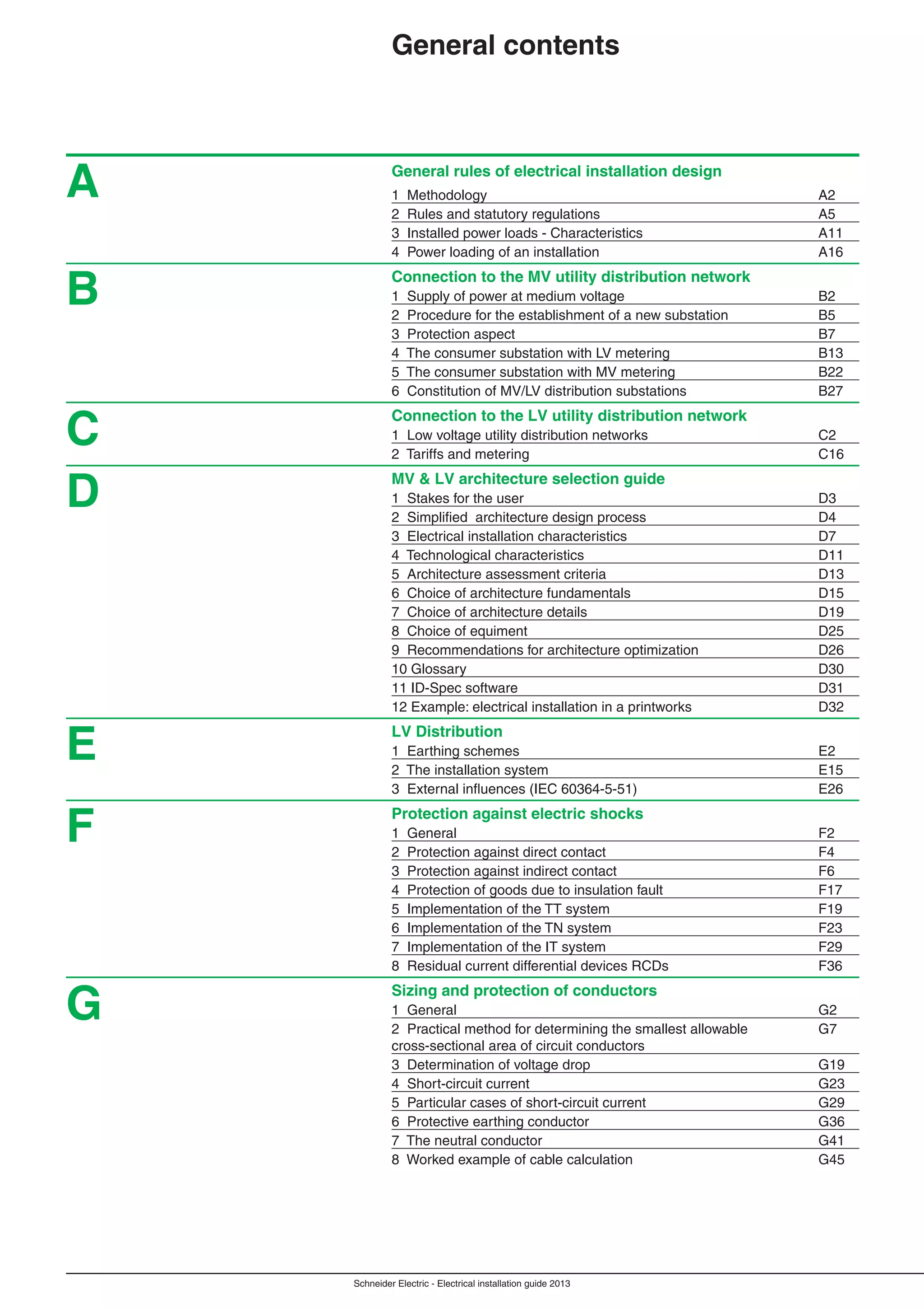 Schneider Electric - Electrical installation guide 2013
General rules of electrical installation design
1 Methodology A2
2 Rules and statutory regulations A5
3 Installed power loads - Characteristics A11
4 Power loading of an installation A16
Connection to the MV utility distribution network
1 Supply of power at medium voltage B2
2 Procedure for the establishment of a new substation B5
3 Protection aspect B7
4 The consumer substation with LV metering B13
5 The consumer substation with MV metering B22
6 Constitution of MV/LV distribution substations B27
Connection to the LV utility distribution network
1 Low voltage utility distribution networks C2
2 Tariffs and metering C16
MV & LV architecture selection guide
1 Stakes for the user D3
2 Simpliﬁed architecture design process D4
3 Electrical installation characteristics D7
4 Technological characteristics D11
5 Architecture assessment criteria D13
6 Choice of architecture fundamentals D15
7 Choice of architecture details D19
8 Choice of equiment D25
9 Recommendations for architecture optimization D26
10 Glossary D30
11 ID-Spec software D31
12 Example: electrical installation in a printworks D32
LV Distribution
1 Earthing schemes E2
2 The installation system E15
3 External inﬂuences (IEC 60364-5-51) E26
Protection against electric shocks
1 General F2
2 Protection against direct contact F4
3 Protection against indirect contact F6
4 Protection of goods due to insulation fault F17
5 Implementation of the TT system F19
6 Implementation of the TN system F23
7 Implementation of the IT system F29
8 Residual current differential devices RCDs F36
Sizing and protection of conductors
1 General G2
2 Practical method for determining the smallest allowable G7
cross-sectional area of circuit conductors
3 Determination of voltage drop G19
4 Short-circuit current G23
5 Particular cases of short-circuit current G29
6 Protective earthing conductor G36
7 The neutral conductor G41
8 Worked example of cable calculation G45
A
B
C
D
E
F
General contents
G
 
