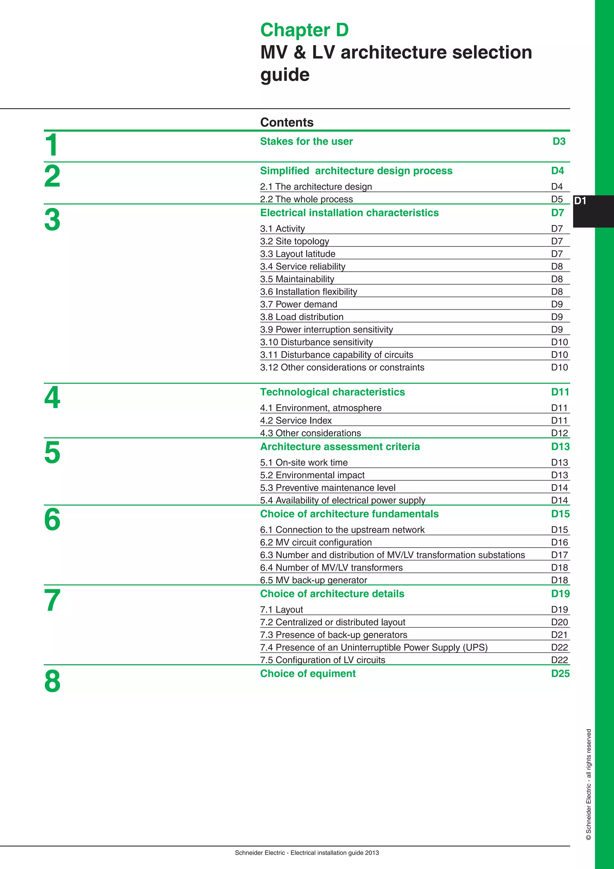 Schneider Electric - Electrical installation guide 2013
D1
©SchneiderElectric-allrightsreserved
Chapter D
MV & LV architecture selection
guide
Contents
Stakes for the user D3
Simpliﬁed architecture design process D4
2.1 The architecture design D4
2.2 The whole process D5
Electrical installation characteristics D7
3.1 Activity D7
3.2 Site topology D7
3.3 Layout latitude D7
3.4 Service reliability D8
3.5 Maintainability D8
3.6 Installation ﬂexibility D8
3.7 Power demand D9
3.8 Load distribution D9
3.9 Power interruption sensitivity D9
3.10 Disturbance sensitivity D10
3.11 Disturbance capability of circuits D10
3.12 Other considerations or constraints D10
Technological characteristics D11
4.1 Environment, atmosphere D11
4.2 Service Index D11
4.3 Other considerations D12
Architecture assessment criteria D13
5.1 On-site work time D13
5.2 Environmental impact D13
5.3 Preventive maintenance level D14
5.4 Availability of electrical power supply D14
Choice of architecture fundamentals D15
6.1 Connection to the upstream network D15
6.2 MV circuit conﬁguration D16
6.3 Number and distribution of MV/LV transformation substations D17
6.4 Number of MV/LV transformers D18
6.5 MV back-up generator D18
Choice of architecture details D19
7.1 Layout D19
7.2 Centralized or distributed layout D20
7.3 Presence of back-up generators D21
7.4 Presence of an Uninterruptible Power Supply (UPS) D22
7.5 Conﬁguration of LV circuits D22
Choice of equiment D25
1
2
3
4
5
6
7
8
 