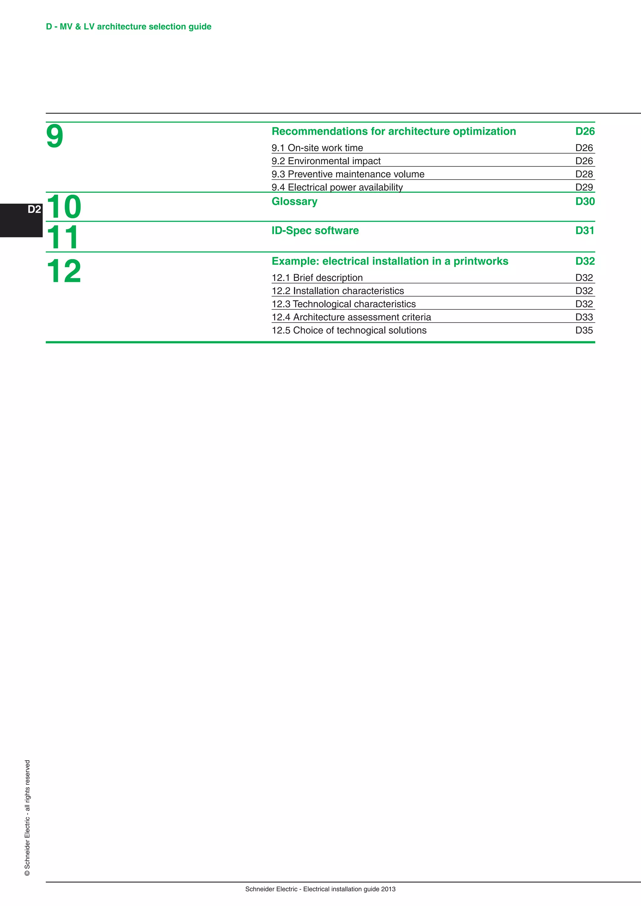 Schneider Electric - Electrical installation guide 2013
D - MV & LV architecture selection guide
D2
©SchneiderElectric-allrightsreserved
Recommendations for architecture optimization D26
9.1 On-site work time D26
9.2 Environmental impact D26
9.3 Preventive maintenance volume D28
9.4 Electrical power availability D29
Glossary D30
ID-Spec software D31
Example: electrical installation in a printworks D32
12.1 Brief description D32
12.2 Installation characteristics D32
12.3 Technological characteristics D32
12.4 Architecture assessment criteria D33
12.5 Choice of technogical solutions D35
9
10
11
12
 