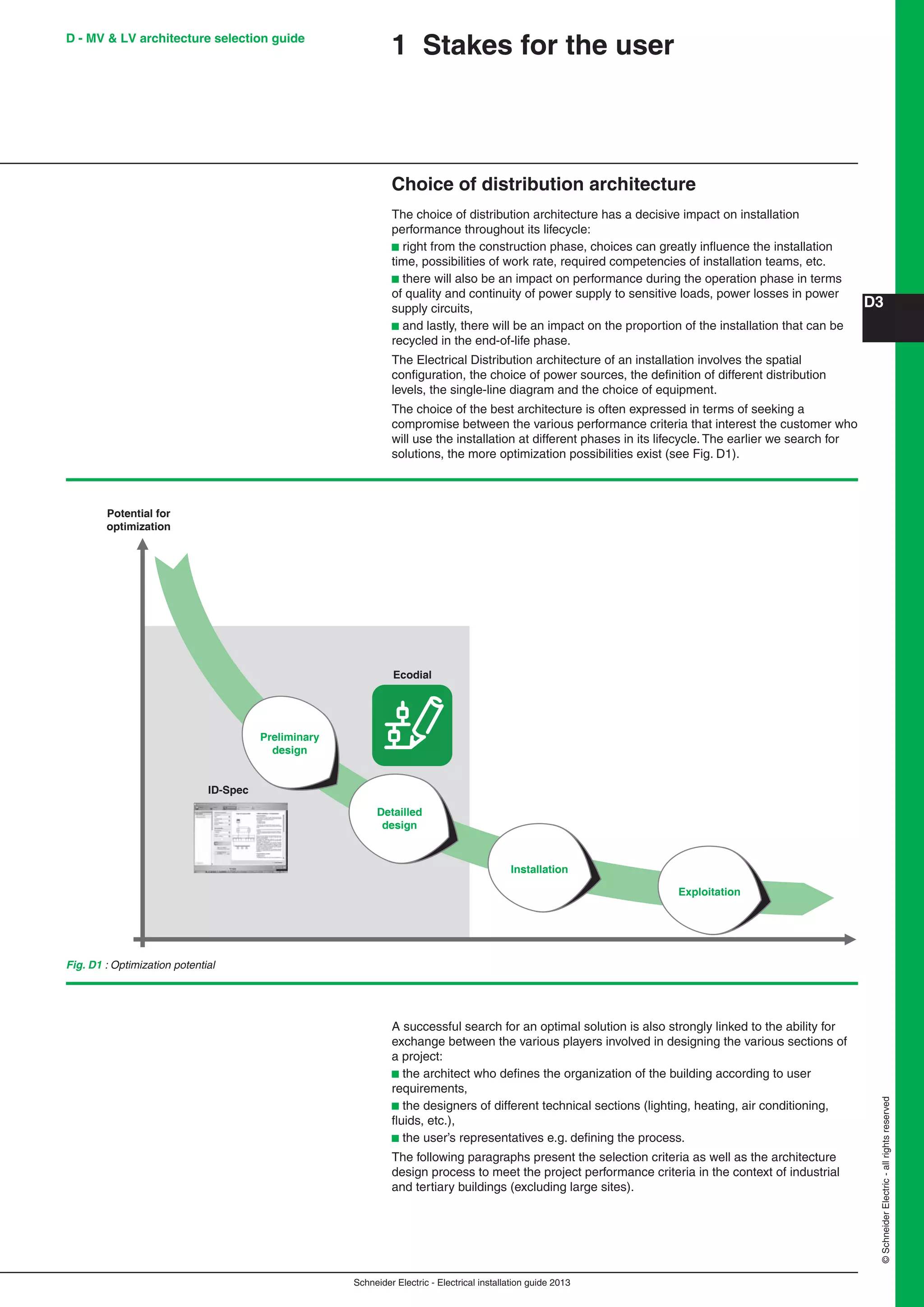 Schneider Electric - Electrical installation guide 2013
D3
©SchneiderElectric-allrightsreserved
D - MV & LV architecture selection guide
1 Stakes for the user
Choice of distribution architecture
The choice of distribution architecture has a decisive impact on installation
performance throughout its lifecycle:
b right from the construction phase, choices can greatly inﬂuence the installation
time, possibilities of work rate, required competencies of installation teams, etc.
b there will also be an impact on performance during the operation phase in terms
of quality and continuity of power supply to sensitive loads, power losses in power
supply circuits,
b and lastly, there will be an impact on the proportion of the installation that can be
recycled in the end-of-life phase.
The Electrical Distribution architecture of an installation involves the spatial
conﬁguration, the choice of power sources, the deﬁnition of different distribution
levels, the single-line diagram and the choice of equipment.
The choice of the best architecture is often expressed in terms of seeking a
compromise between the various performance criteria that interest the customer who
will use the installation at different phases in its lifecycle. The earlier we search for
solutions, the more optimization possibilities exist (see Fig. D1).
Fig. D1 : Optimization potential
A successful search for an optimal solution is also strongly linked to the ability for
exchange between the various players involved in designing the various sections of
a project:
b the architect who deﬁnes the organization of the building according to user
requirements,
b the designers of different technical sections (lighting, heating, air conditioning,
ﬂuids, etc.),
b the user’s representatives e.g. deﬁning the process.
The following paragraphs present the selection criteria as well as the architecture
design process to meet the project performance criteria in the context of industrial
and tertiary buildings (excluding large sites).
Preliminary
design
Potential for
optimization
ID-Spec
Ecodial
Detailled
design
Installation
Exploitation
 