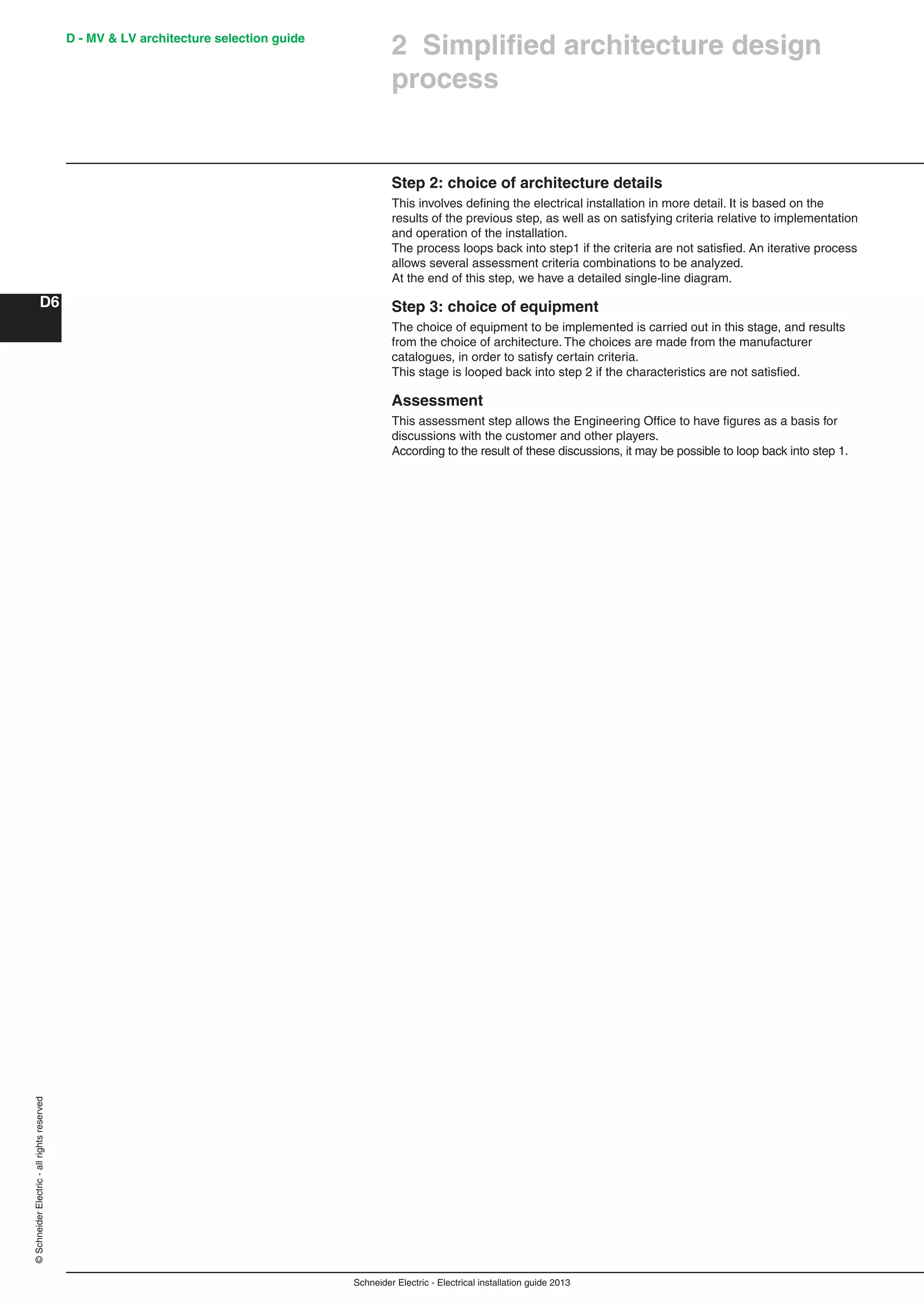 Schneider Electric - Electrical installation guide 2013
D - MV & LV architecture selection guide
D6
©SchneiderElectric-allrightsreserved
Step 2: choice of architecture details
This involves deﬁning the electrical installation in more detail. It is based on the
results of the previous step, as well as on satisfying criteria relative to implementation
and operation of the installation.
The process loops back into step1 if the criteria are not satisﬁed. An iterative process
allows several assessment criteria combinations to be analyzed.
At the end of this step, we have a detailed single-line diagram.
Step 3: choice of equipment
The choice of equipment to be implemented is carried out in this stage, and results
from the choice of architecture. The choices are made from the manufacturer
catalogues, in order to satisfy certain criteria.
This stage is looped back into step 2 if the characteristics are not satisﬁed.
Assessment
This assessment step allows the Engineering Ofﬁce to have ﬁgures as a basis for
discussions with the customer and other players.
According to the result of these discussions, it may be possible to loop back into step 1.
2 Simpliﬁed architecture design
process
 