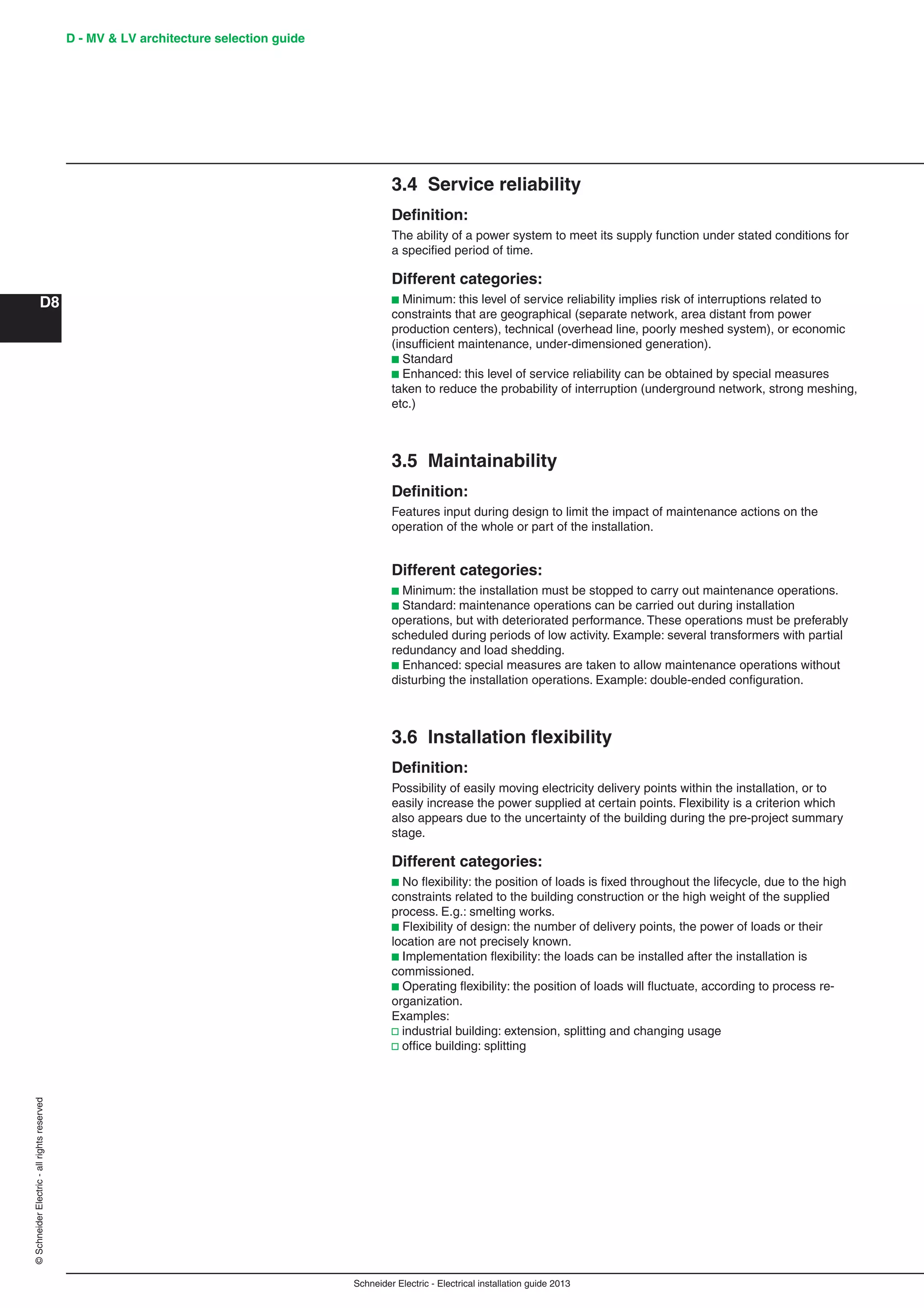 Schneider Electric - Electrical installation guide 2013
D - MV & LV architecture selection guide
D8
©SchneiderElectric-allrightsreserved
3.4 Service reliability
Deﬁnition:
The ability of a power system to meet its supply function under stated conditions for
a speciﬁed period of time.
Different categories:
b Minimum: this level of service reliability implies risk of interruptions related to
constraints that are geographical (separate network, area distant from power
production centers), technical (overhead line, poorly meshed system), or economic
(insufﬁcient maintenance, under-dimensioned generation).
b Standard
b Enhanced: this level of service reliability can be obtained by special measures
taken to reduce the probability of interruption (underground network, strong meshing,
etc.)
3.5 Maintainability
Deﬁnition:
Features input during design to limit the impact of maintenance actions on the
operation of the whole or part of the installation.
Different categories:
b Minimum: the installation must be stopped to carry out maintenance operations.
b Standard: maintenance operations can be carried out during installation
operations, but with deteriorated performance. These operations must be preferably
scheduled during periods of low activity. Example: several transformers with partial
redundancy and load shedding.
b Enhanced: special measures are taken to allow maintenance operations without
disturbing the installation operations. Example: double-ended conﬁguration.
3.6 Installation ﬂexibility
Deﬁnition:
Possibility of easily moving electricity delivery points within the installation, or to
easily increase the power supplied at certain points. Flexibility is a criterion which
also appears due to the uncertainty of the building during the pre-project summary
stage.
Different categories:
b No ﬂexibility: the position of loads is ﬁxed throughout the lifecycle, due to the high
constraints related to the building construction or the high weight of the supplied
process. E.g.: smelting works.
b Flexibility of design: the number of delivery points, the power of loads or their
location are not precisely known.
b Implementation ﬂexibility: the loads can be installed after the installation is
commissioned.
b Operating ﬂexibility: the position of loads will ﬂuctuate, according to process re-
organization.
Examples:
v industrial building: extension, splitting and changing usage
v ofﬁce building: splitting
 