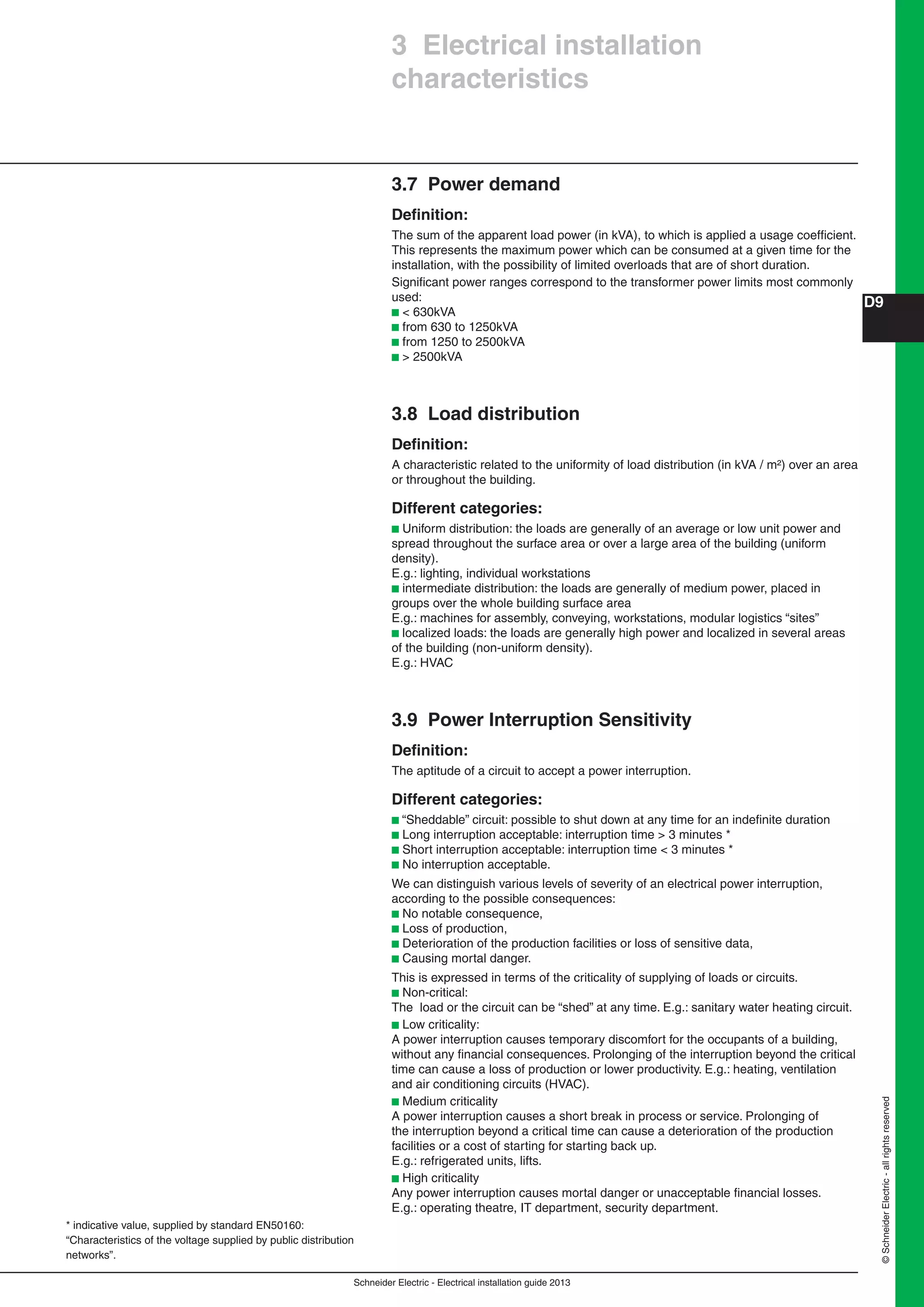 Schneider Electric - Electrical installation guide 2013
D9
©SchneiderElectric-allrightsreserved
3 Electrical installation
characteristics
3.7 Power demand
Deﬁnition:
The sum of the apparent load power (in kVA), to which is applied a usage coefﬁcient.
This represents the maximum power which can be consumed at a given time for the
installation, with the possibility of limited overloads that are of short duration.
Signiﬁcant power ranges correspond to the transformer power limits most commonly
used:
b < 630kVA
b from 630 to 1250kVA
b from 1250 to 2500kVA
b > 2500kVA
3.8 Load distribution
Deﬁnition:
A characteristic related to the uniformity of load distribution (in kVA / m²) over an area
or throughout the building.
Different categories:
b Uniform distribution: the loads are generally of an average or low unit power and
spread throughout the surface area or over a large area of the building (uniform
density).
E.g.: lighting, individual workstations
b intermediate distribution: the loads are generally of medium power, placed in
groups over the whole building surface area
E.g.: machines for assembly, conveying, workstations, modular logistics “sites”
b localized loads: the loads are generally high power and localized in several areas
of the building (non-uniform density).
E.g.: HVAC
3.9 Power Interruption Sensitivity
Deﬁnition:
The aptitude of a circuit to accept a power interruption.
Different categories:
b “Sheddable” circuit: possible to shut down at any time for an indeﬁnite duration
b Long interruption acceptable: interruption time > 3 minutes *
b Short interruption acceptable: interruption time < 3 minutes *
b No interruption acceptable.
We can distinguish various levels of severity of an electrical power interruption,
according to the possible consequences:
b No notable consequence,
b Loss of production,
b Deterioration of the production facilities or loss of sensitive data,
b Causing mortal danger.
This is expressed in terms of the criticality of supplying of loads or circuits.
b Non-critical:
The load or the circuit can be “shed” at any time. E.g.: sanitary water heating circuit.
b Low criticality:
A power interruption causes temporary discomfort for the occupants of a building,
without any ﬁnancial consequences. Prolonging of the interruption beyond the critical
time can cause a loss of production or lower productivity. E.g.: heating, ventilation
and air conditioning circuits (HVAC).
b Medium criticality
A power interruption causes a short break in process or service. Prolonging of
the interruption beyond a critical time can cause a deterioration of the production
facilities or a cost of starting for starting back up.
E.g.: refrigerated units, lifts.
b High criticality
Any power interruption causes mortal danger or unacceptable ﬁnancial losses.
E.g.: operating theatre, IT department, security department.
* indicative value, supplied by standard EN50160:
“Characteristics of the voltage supplied by public distribution
networks”.
 