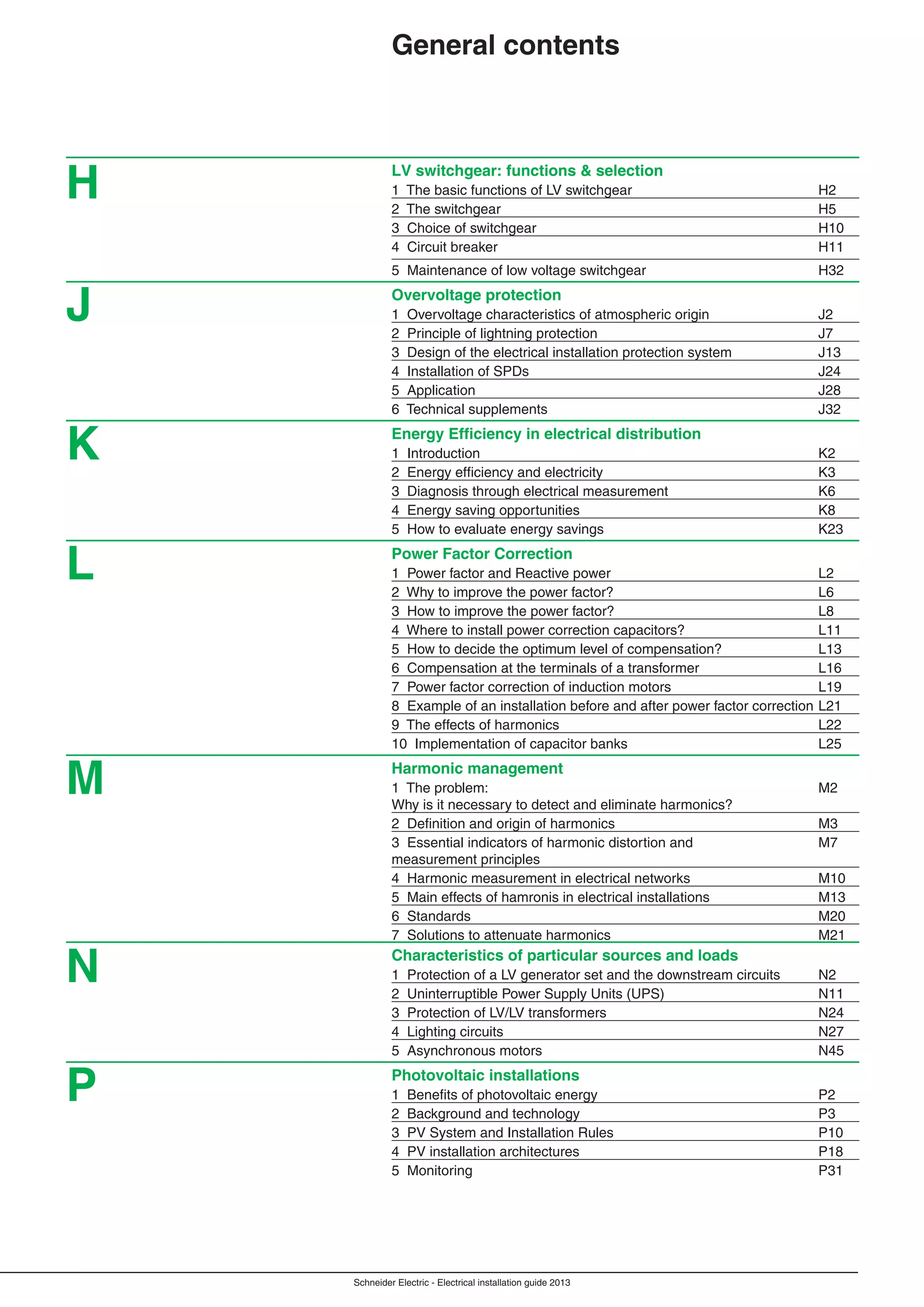 Schneider Electric - Electrical installation guide 2013
LV switchgear: functions & selection
1 The basic functions of LV switchgear H2
2 The switchgear H5
3 Choice of switchgear H10
4 Circuit breaker H11
5 Maintenance of low voltage switchgear H32
Overvoltage protection
1 Overvoltage characteristics of atmospheric origin J2
2 Principle of lightning protection J7
3 Design of the electrical installation protection system J13
4 Installation of SPDs J24
5 Application J28
6 Technical supplements J32
Energy Efﬁciency in electrical distribution
1 Introduction K2
2 Energy efﬁciency and electricity K3
3 Diagnosis through electrical measurement K6
4 Energy saving opportunities K8
5 How to evaluate energy savings K23
Power Factor Correction
1 Power factor and Reactive power L2
2 Why to improve the power factor? L6
3 How to improve the power factor? L8
4 Where to install power correction capacitors? L11
5 How to decide the optimum level of compensation? L13
6 Compensation at the terminals of a transformer L16
7 Power factor correction of induction motors L19
8 Example of an installation before and after power factor correction L21
9 The effects of harmonics L22
10 Implementation of capacitor banks L25
Harmonic management
1 The problem: M2
Why is it necessary to detect and eliminate harmonics?
2 Deﬁnition and origin of harmonics M3
3 Essential indicators of harmonic distortion and M7
measurement principles
4 Harmonic measurement in electrical networks M10
5 Main effects of hamronis in electrical installations M13
6 Standards M20
7 Solutions to attenuate harmonics M21
Characteristics of particular sources and loads
1 Protection of a LV generator set and the downstream circuits N2
2 Uninterruptible Power Supply Units (UPS) N11
3 Protection of LV/LV transformers N24
4 Lighting circuits N27
5 Asynchronous motors N45
Photovoltaic installations
1 Beneﬁts of photovoltaic energy P2
2 Background and technology P3
3 PV System and Installation Rules P10
4 PV installation architectures P18
5 Monitoring P31
General contents
J
K
L
M
N
H
P
 