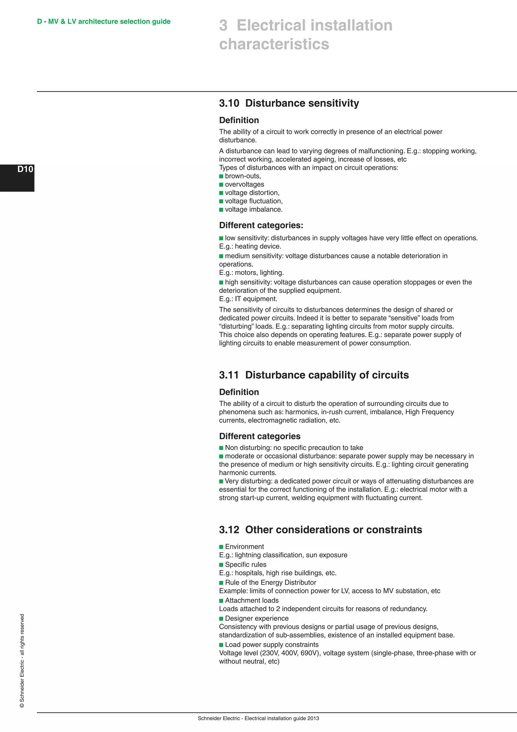Schneider Electric - Electrical installation guide 2013
D - MV & LV architecture selection guide
D10
©SchneiderElectric-allrightsreserved
3.10 Disturbance sensitivity
Deﬁnition
The ability of a circuit to work correctly in presence of an electrical power
disturbance.
A disturbance can lead to varying degrees of malfunctioning. E.g.: stopping working,
incorrect working, accelerated ageing, increase of losses, etc
Types of disturbances with an impact on circuit operations:
b brown-outs,
b overvoltages
b voltage distortion,
b voltage ﬂuctuation,
b voltage imbalance.
Different categories:
b low sensitivity: disturbances in supply voltages have very little effect on operations.
E.g.: heating device.
b medium sensitivity: voltage disturbances cause a notable deterioration in
operations.
E.g.: motors, lighting.
b high sensitivity: voltage disturbances can cause operation stoppages or even the
deterioration of the supplied equipment.
E.g.: IT equipment.
The sensitivity of circuits to disturbances determines the design of shared or
dedicated power circuits. Indeed it is better to separate “sensitive” loads from
“disturbing” loads. E.g.: separating lighting circuits from motor supply circuits.
This choice also depends on operating features. E.g.: separate power supply of
lighting circuits to enable measurement of power consumption.
3.11 Disturbance capability of circuits
Deﬁnition
The ability of a circuit to disturb the operation of surrounding circuits due to
phenomena such as: harmonics, in-rush current, imbalance, High Frequency
currents, electromagnetic radiation, etc.
Different categories
b Non disturbing: no speciﬁc precaution to take
b moderate or occasional disturbance: separate power supply may be necessary in
the presence of medium or high sensitivity circuits. E.g.: lighting circuit generating
harmonic currents.
b Very disturbing: a dedicated power circuit or ways of attenuating disturbances are
essential for the correct functioning of the installation. E.g.: electrical motor with a
strong start-up current, welding equipment with ﬂuctuating current.
3.12 Other considerations or constraints
b Environment
E.g.: lightning classiﬁcation, sun exposure
b Speciﬁc rules
E.g.: hospitals, high rise buildings, etc.
b Rule of the Energy Distributor
Example: limits of connection power for LV, access to MV substation, etc
b Attachment loads
Loads attached to 2 independent circuits for reasons of redundancy.
b Designer experience
Consistency with previous designs or partial usage of previous designs,
standardization of sub-assemblies, existence of an installed equipment base.
b Load power supply constraints
Voltage level (230V, 400V, 690V), voltage system (single-phase, three-phase with or
without neutral, etc)
3 Electrical installation
characteristics
 