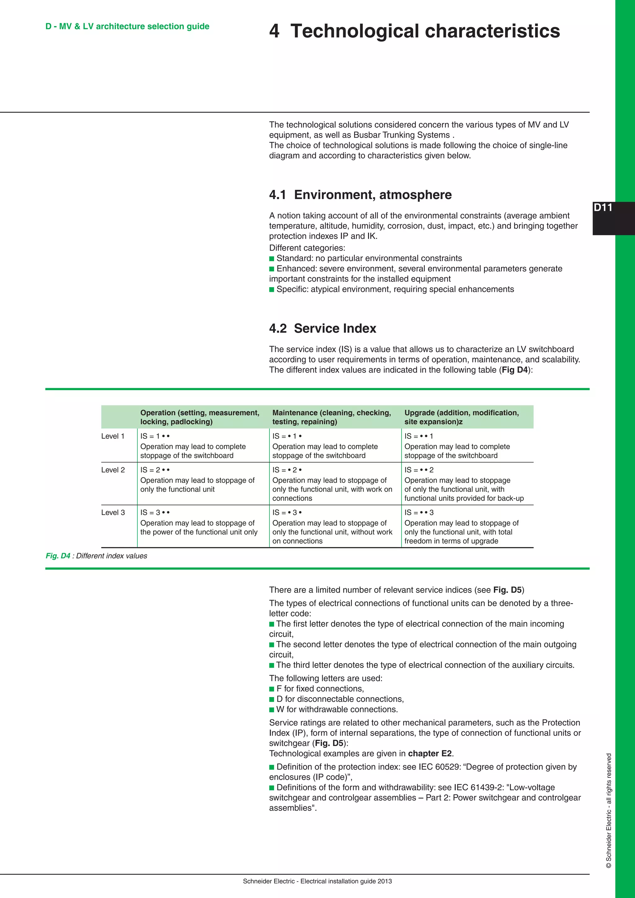 Schneider Electric - Electrical installation guide 2013
D11
©SchneiderElectric-allrightsreserved
Espace avt et après illustration mini = 5mm
4 Technological characteristics
The technological solutions considered concern the various types of MV and LV
equipment, as well as Busbar Trunking Systems .
The choice of technological solutions is made following the choice of single-line
diagram and according to characteristics given below.
4.1 Environment, atmosphere
A notion taking account of all of the environmental constraints (average ambient
temperature, altitude, humidity, corrosion, dust, impact, etc.) and bringing together
protection indexes IP and IK.
Different categories:
b Standard: no particular environmental constraints
b Enhanced: severe environment, several environmental parameters generate
important constraints for the installed equipment
b Speciﬁc: atypical environment, requiring special enhancements
4.2 Service Index
The service index (IS) is a value that allows us to characterize an LV switchboard
according to user requirements in terms of operation, maintenance, and scalability.
The different index values are indicated in the following table (Fig D4):
Operation (setting, measurement,
locking, padlocking)
Maintenance (cleaning, checking,
testing, repaining)
Upgrade (addition, modiﬁcation,
site expansion)z
Level 1 IS = 1 • •
Operation may lead to complete
stoppage of the switchboard
IS = • 1 •
Operation may lead to complete
stoppage of the switchboard
IS = • • 1
Operation may lead to complete
stoppage of the switchboard
Level 2 IS = 2 • •
Operation may lead to stoppage of
only the functional unit
IS = • 2 •
Operation may lead to stoppage of
only the functional unit, with work on
connections
IS = • • 2
Operation may lead to stoppage
of only the functional unit, with
functional units provided for back-up
Level 3 IS = 3 • •
Operation may lead to stoppage of
the power of the functional unit only
IS = • 3 •
Operation may lead to stoppage of
only the functional unit, without work
on connections
IS = • • 3
Operation may lead to stoppage of
only the functional unit, with total
freedom in terms of upgrade
There are a limited number of relevant service indices (see Fig. D5)
The types of electrical connections of functional units can be denoted by a three-
letter code:
b The ﬁrst letter denotes the type of electrical connection of the main incoming
circuit,
b The second letter denotes the type of electrical connection of the main outgoing
circuit,
b The third letter denotes the type of electrical connection of the auxiliary circuits.
The following letters are used:
b F for ﬁxed connections,
b D for disconnectable connections,
b W for withdrawable connections.
Service ratings are related to other mechanical parameters, such as the Protection
Index (IP), form of internal separations, the type of connection of functional units or
switchgear (Fig. D5):
Technological examples are given in chapter E2.
b Deﬁnition of the protection index: see IEC 60529: “Degree of protection given by
enclosures (IP code)”,
b Deﬁnitions of the form and withdrawability: see IEC 61439-2: "Low-voltage
switchgear and controlgear assemblies – Part 2: Power switchgear and controlgear
assemblies".
D - MV & LV architecture selection guide
Fig. D4 : Different index values
 