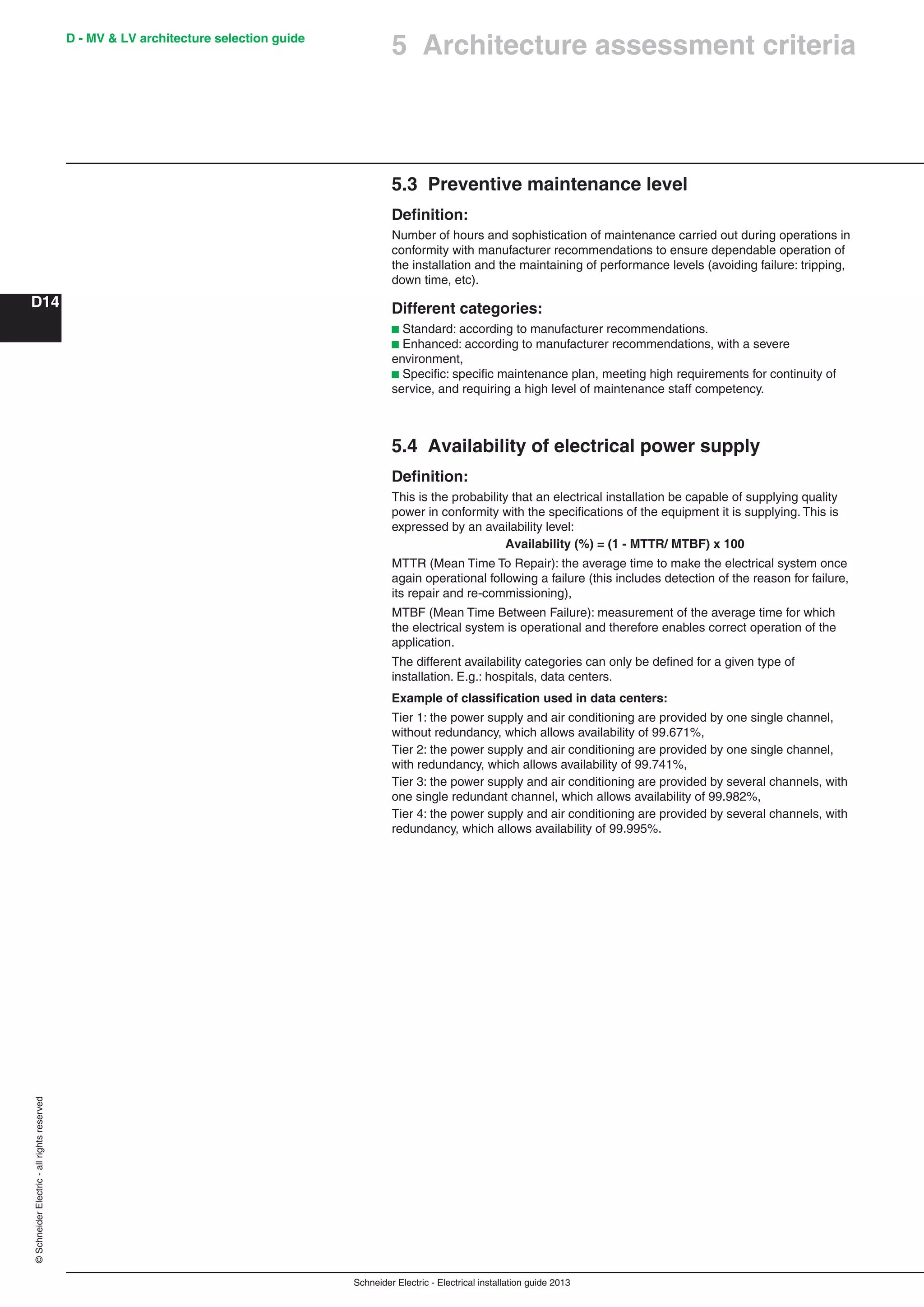 Schneider Electric - Electrical installation guide 2013
D - MV & LV architecture selection guide
D14
©SchneiderElectric-allrightsreserved
5 Architecture assessment criteria
5.3 Preventive maintenance level
Deﬁnition:
Number of hours and sophistication of maintenance carried out during operations in
conformity with manufacturer recommendations to ensure dependable operation of
the installation and the maintaining of performance levels (avoiding failure: tripping,
down time, etc).
Different categories:
b Standard: according to manufacturer recommendations.
b Enhanced: according to manufacturer recommendations, with a severe
environment,
b Speciﬁc: speciﬁc maintenance plan, meeting high requirements for continuity of
service, and requiring a high level of maintenance staff competency.
5.4 Availability of electrical power supply
Deﬁnition:
This is the probability that an electrical installation be capable of supplying quality
power in conformity with the speciﬁcations of the equipment it is supplying. This is
expressed by an availability level:
Availability (%) = (1 - MTTR/ MTBF) x 100
MTTR (Mean Time To Repair): the average time to make the electrical system once
again operational following a failure (this includes detection of the reason for failure,
its repair and re-commissioning),
MTBF (Mean Time Between Failure): measurement of the average time for which
the electrical system is operational and therefore enables correct operation of the
application.
The different availability categories can only be deﬁned for a given type of
installation. E.g.: hospitals, data centers.
Example of classiﬁcation used in data centers:
Tier 1: the power supply and air conditioning are provided by one single channel,
without redundancy, which allows availability of 99.671%,
Tier 2: the power supply and air conditioning are provided by one single channel,
with redundancy, which allows availability of 99.741%,
Tier 3: the power supply and air conditioning are provided by several channels, with
one single redundant channel, which allows availability of 99.982%,
Tier 4: the power supply and air conditioning are provided by several channels, with
redundancy, which allows availability of 99.995%.
 