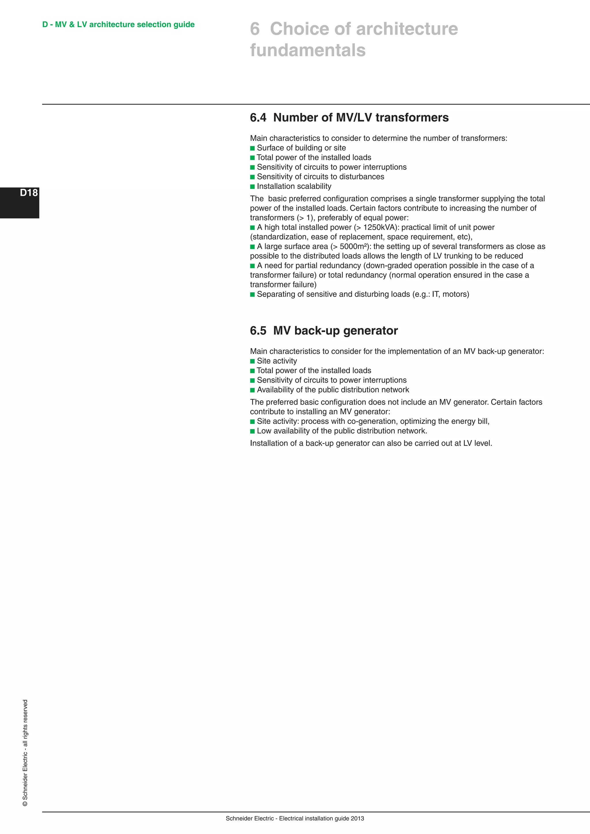 Schneider Electric - Electrical installation guide 2013
D - MV & LV architecture selection guide
D18
©SchneiderElectric-allrightsreserved
6 Choice of architecture
fundamentals
6.4 Number of MV/LV transformers
Main characteristics to consider to determine the number of transformers:
b Surface of building or site
b Total power of the installed loads
b Sensitivity of circuits to power interruptions
b Sensitivity of circuits to disturbances
b Installation scalability
The basic preferred conﬁguration comprises a single transformer supplying the total
power of the installed loads. Certain factors contribute to increasing the number of
transformers (> 1), preferably of equal power:
b A high total installed power (> 1250kVA): practical limit of unit power
(standardization, ease of replacement, space requirement, etc),
b A large surface area (> 5000m²): the setting up of several transformers as close as
possible to the distributed loads allows the length of LV trunking to be reduced
b A need for partial redundancy (down-graded operation possible in the case of a
transformer failure) or total redundancy (normal operation ensured in the case a
transformer failure)
b Separating of sensitive and disturbing loads (e.g.: IT, motors)
6.5 MV back-up generator
Main characteristics to consider for the implementation of an MV back-up generator:
b Site activity
b Total power of the installed loads
b Sensitivity of circuits to power interruptions
b Availability of the public distribution network
The preferred basic conﬁguration does not include an MV generator. Certain factors
contribute to installing an MV generator:
b Site activity: process with co-generation, optimizing the energy bill,
b Low availability of the public distribution network.
Installation of a back-up generator can also be carried out at LV level.
 