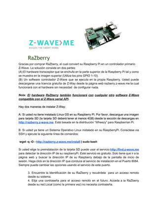 RaZberry
Gracias por comprar RaZberry, el cual conviert su Raspberry Pi en un controlador primario 
Z­Wave. La solución consiste en dos partes: 
(A) El hardware transceptor que se enchufa en la parte superior de la Raspberry Pi tal y como                                   
se muestra en la imagen superior (Utiliza los pins GPIO 1­10). 
(B) Un software controlador Z­Wave que se ejecuta en la propia Raspberry. Usted puede                           
descargarse una licencia gratuíta de Z­Way desde la página web razberry.z­wave.me la cual                         
funcionará con el hardware sin necesidad  de configurar nada. 
 
Nota: ​El hardware RaZberry también funcionará con cualquier otro software Z­Wave                     
compatible con el Z­Wave serial API​. 
 
Hay dos maneras de instalar Z­Way: 
 
A: Si usted no tiene instalado Linux OS en su Raspberry PI. Por favor, descargue una imagen                                 
para tarjeta SD (la tarjeta SD deberá tener al menos 4GB) desde la sección de descargas en                                 
http://razberry.z­wave.me​. Está basada en la distribución “Wheezy” para Raspberrian Pi. 
 
B: Si usted ya tiene un Sistema Operativo Linux instalado en su RaspberryPi. Conectese via                             
SSH y ejecute la siguiente línea de comandos: 
 
 wget ­q ­O ­ ​http://razberry.z­wave.me/install​ | sudo bash 
 
Si usted elige la preinstalación de la tarjeta SD puede usar el servicio ​http://find.z­wave.me                           
para detectar la dirección IP de su raspberryPi. Este servicio es gratuito. Solo tiene que ir a la                                   
página web y buscar la dirección IP de su Raspberry debajo de la pantalla de inicio de                                 
sesión. Haga click en la dirección IP que conduce al servicio de instalación en el Puerto 8084.                                 
Siempre puede cambiar las opciones usando el servicio de este puerto. 
 
3. Encuentre la Identificación de su RaZberry y recuérdela para un acceso remoto                         
desde su sistema. 
4. Elija una contraseña para el acceso remoto en el futuro. Acceda a la RaZberry                             
desde su red Local (como la primera vez) no necesita contraseña. 
 