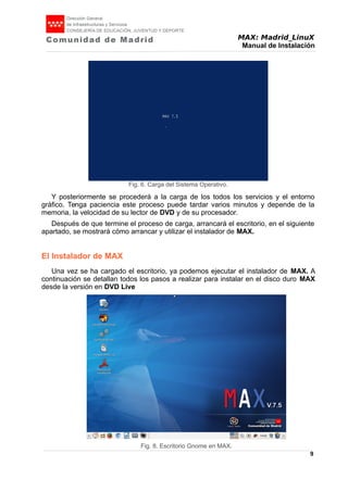 MAX: Madrid_LinuX
Manual de Instalación
Y posteriormente se procederá a la carga de los todos los servicios y el entorno
gráfico. Tenga paciencia este proceso puede tardar varios minutos y depende de la
memoria, la velocidad de su lector de DVD y de su procesador.
Después de que termine el proceso de carga, arrancará el escritorio, en el siguiente
apartado, se mostrará cómo arrancar y utilizar el instalador de MAX.
El Instalador de MAX
Una vez se ha cargado el escritorio, ya podemos ejecutar el instalador de MAX. A
continuación se detallan todos los pasos a realizar para instalar en el disco duro MAX
desde la versión en DVD Live
9
Fig. 6. Carga del Sistema Operativo.
Fig. 8. Escritorio Gnome en MAX.
 