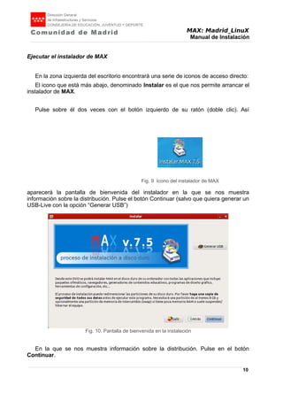 MAX: Madrid_LinuX
Manual de Instalación
Ejecutar el instalador de MAX
En la zona izquierda del escritorio encontrará una serie de iconos de acceso directo:
El icono que está más abajo, denominado Instalar es el que nos permite arrancar el
instalador de MAX.
Pulse sobre él dos veces con el botón izquierdo de su ratón (doble clic). Así
aparecerá la pantalla de bienvenida del instalador en la que se nos muestra
información sobre la distribución. Pulse el botón Continuar (salvo que quiera generar un
USB-Live con la opción “Generar USB”)
En la que se nos muestra información sobre la distribución. Pulse en el botón
Continuar.
10
Fig. 9 Icono del instalador de MAX
Fig. 10. Pantalla de bienvenida en la instalación
 