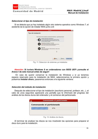 MAX: Madrid_LinuX
Manual de Instalación
Seleccionar el tipo de instalación
Si se detecta que ya hay instalado algún otro sistema operativo como Windows 7, el
asistente da la opción de instalar MAX junto a él:
Atención: Si tuviera Windows 8 en ordenadores con BIOS UEFI ¡consulte el
Anexo I de este manual antes de seguir!
En caso de querer conservar la instalación de Windows y si ya tenemos
espacio reservado para la instalación de MAX, seleccionamos la primera opción y
pulsamos Instalar ahora, pasaremos entonces a la siguiente ventana:
Selección del método de instalación
Después de seleccionar el tipo de instalación (escritorio personal, profesor, etc...), al
cabo de unos segundos aparecerá una pantalla que le informará del progreso del
análisis de los discos duros del ordenador y el comienzo del particionado.
Al terminar de analizar los discos se nos mostrarán las opciones para preparar el
disco duro para la instalación.
11
Fig. 11. Deteccion de sistemas ya instalados
Fig. 13: Análisis de discos.
 