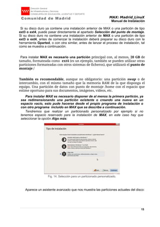 MAX: Madrid_LinuX
Manual de Instalación
Si su disco duro ya contiene una instalación anterior de MAX o una partición de tipo
ext3 o ext4, puede pasar directamente al apartado Selección del punto de montaje.
Si su disco duro no contiene una instalación anterior de MAX o una partición de tipo
ext3 o ext4, antes de comenzar la instalación deberá preparar su disco duro con la
herramienta Gparted, o con otra similar, antes de lanzar el proceso de instalación, tal
como se muestra a continuación.
Para instalar MAX es necesario una partición principal con, al menos, 20 GB de
tamaño, formateada como ext4 (es un ejemplo, también se pueden utilizar otras
particiones formateadas con otros sistemas de ficheros), que utilizará el punto de
montaje /
También es recomendable, aunque no obligatorio: una partición swap o de
intercambio, con el mismo tamaño que la memoria RAM de la que disponga el
equipo. Una partición de datos con punto de montaje /home con el espacio que
estime oportuno para sus documentos, imágenes, vídeos, etc.
Para instalar MAX es necesario disponer de al menos la primera particón, ya
sea redimensionando una partición existente o creando una nueva en un
espacio vacío, esto pude hacerse desde el propio programa de instalación o
con otro programa incluido en MAX que se describe a continuación.
Tendremos que realizar un particionado personalizado por ejemplo si no
tenemos espacio reservado para la instalación de MAX, en este caso hay que
seleccionar la opción Algo más:
Aparece un asistente avanzado que nos muestra las particiones actuales del disco:
15
Fig. 14. Selección para un particionado personalizado.
 