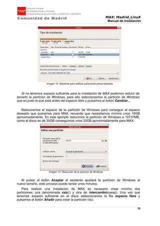 MAX: Madrid_LinuX
Manual de Instalación
Imagen 15: Asistente para realizar particiones personalizadas
Si no tenemos espacio suficiente para la instalación de MAX podemos reducir de
tamaño la partición de Windows, para ello seleccionamos la partición de Windows
que es justo la que está antes del espacio libre y pulsamos el botón Cambiar...
Reduciremos el espacio de la partición de Windows para conseguir el espacio
deseado que queremos para MAX, recuerde que necesitamos mínimo unos 10GB
aproximadamente. En este ejemplo reducimos la partición de Windows a 10737MB,
como el disco es de 30GB conseguimos unos 20GB aproximadamente para MAX:
Imagen 15: Reducción de la partición de Windows
Al pulsar el botón Aceptar el asistente ajustará la partición de Windows al
nuevo tamaño, este proceso puede tardar unos minutos.
Para realizar una instalación de MAX es necesario crear mínimo dos
particiones, una denominada raíz(/) y otra de intercambio(swap). Una vez que
tenemos espacio suficiente en el disco seleccionamos la fila espacio libre y
pulsamos el botón Añadir para crear la partición raíz:
16
 