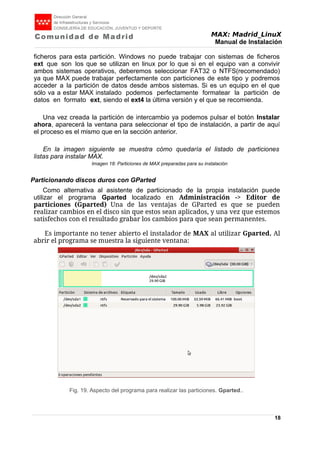 MAX: Madrid_LinuX
Manual de Instalación
ficheros para esta partición. Windows no puede trabajar con sistemas de ficheros
ext que son los que se utilizan en linux por lo que si en el equipo van a convivir
ambos sistemas operativos, deberemos seleccionar FAT32 o NTFS(recomendado)
ya que MAX puede trabajar perfectamente con particiones de este tipo y podremos
acceder a la partición de datos desde ambos sistemas. Si es un equipo en el que
sólo va a estar MAX instalado podemos perfectamente formatear la partición de
datos en formato ext, siendo el ext4 la última versión y el que se recomienda.
Una vez creada la partición de intercambio ya podemos pulsar el botón Instalar
ahora, aparecerá la ventana para seleccionar el tipo de instalación, a partir de aquí
el proceso es el mismo que en la sección anterior.
En la imagen siguiente se muestra cómo quedaría el listado de particiones
listas para instalar MAX.
Imagen 18: Particiones de MAX preparadas para su instalación
Particionando discos duros con GParted
Como alternativa al asistente de particionado de la propia instalación puede
utilizar el programa Gparted localizado en Administración -> Editor de
particiones (Gparted) Una de las ventajas de GParted es que se pueden
realizar cambios en el disco sin que estos sean aplicados, y una vez que estemos
satisfechos con el resultado grabar los cambios para que sean permanentes.
Es importante no tener abierto el instalador de MAX al utilizar Gparted. Al
abrir el programa se muestra la siguiente ventana:
18
Fig. 19. Aspecto del programa para realizar las particiones. Gparted..
 