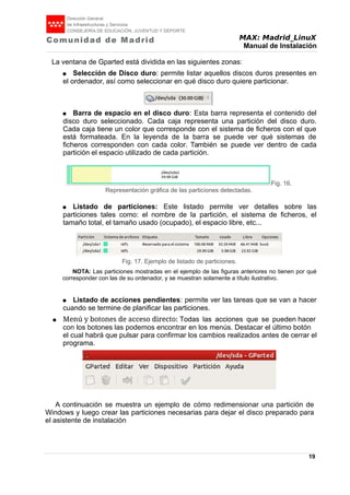 MAX: Madrid_LinuX
Manual de Instalación
La ventana de Gparted está dividida en las siguientes zonas:
● Selección de Disco duro: permite listar aquellos discos duros presentes en
el ordenador, así como seleccionar en qué disco duro quiere particionar.
● Barra de espacio en el disco duro: Esta barra representa el contenido del
disco duro seleccionado. Cada caja representa una partición del disco duro.
Cada caja tiene un color que corresponde con el sistema de ficheros con el que
está formateada. En la leyenda de la barra se puede ver qué sistemas de
ficheros corresponden con cada color. También se puede ver dentro de cada
partición el espacio utilizado de cada partición.
● Listado de particiones: Este listado permite ver detalles sobre las
particiones tales como: el nombre de la partición, el sistema de ficheros, el
tamaño total, el tamaño usado (ocupado), el espacio libre, etc...
NOTA: Las particiones mostradas en el ejemplo de las figuras anteriores no tienen por qué
corresponder con las de su ordenador, y se muestran solamente a título ilustrativo.
● Listado de acciones pendientes: permite ver las tareas que se van a hacer
cuando se termine de planificar las particiones.
● Menú y botones de acceso directo: Todas las acciones que se pueden hacer
con los botones las podemos encontrar en los menús. Destacar el último botón
el cual habrá que pulsar para confirmar los cambios realizados antes de cerrar el
programa.
A continuación se muestra un ejemplo de cómo redimensionar una partición de
Windows y luego crear las particiones necesarias para dejar el disco preparado para
el asistente de instalación
19
Fig. 16.
Representación gráfica de las particiones detectadas.
Fig. 17. Ejemplo de listado de particiones.
 