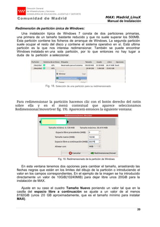 MAX: Madrid_LinuX
Manual de Instalación
Redimensión de partición única de Windows:
Una instalación típica de Windows 7 consta de dos particiones primarias,
una primera de un tamaño bastante reducido y que no suele superar los 500MB.
Esta partición contiene los ficheros de arranque de Windows. La segunda partición
suele ocupar el resto del disco y contiene el sistema operativo en sí. Está ultima
partición es la que nos interesa redimensionar. También se puede encontrar
Windows instalado en una sola partición, por lo que entonces no hay lugar a
duda de la partición a seleccionar.
Para redimensionar la partición hacemos clic con el botón derecho del ratón
sobre ella y en el menú contextual que aparece seleccionamos
Redimensionar/mover(ver fig. 19). Aparecerá entonces la siguiente ventana:
En esta ventana tenemos dos opciones para cambiar el tamaño, arrastrando las
flechas negras que están en los limites del dibujo de la partición o introduciendo el
valor en los campos correspondientes. En el ejemplo de la imagen se ha introducido
directamente un valor de 10GiB(10240MiB) para dejar libre unos 20GiB para la
instalación de MAX.
Ajuste en su caso el cuadro Tamaño Nuevo poniendo un valor tal que en la
casilla del espacio libre a continuación se ajuste a un valor de al menos
8192GiB (unos 20 GB aproximadamente, que es el tamaño mínimo para instalar
MAX).
20
Fig. 18. Selección de una partición para su redimensionado
Fig. 19. Listado con una única partición.
Fig. 19. Redimensionado de la partición de Windows
 