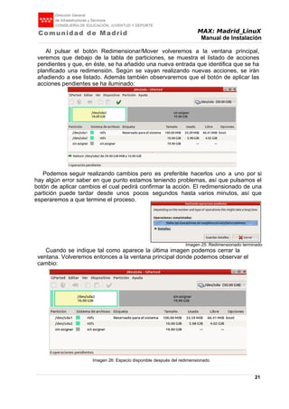 MAX: Madrid_LinuX
Manual de Instalación
Al pulsar el botón Redimensionar/Mover volveremos a la ventana principal,
veremos que debajo de la tabla de particiones, se muestra el listado de acciones
pendientes y que, en éste, se ha añadido una nueva entrada que identifica que se ha
planificado una redimensión. Según se vayan realizando nuevas acciones, se irán
añadiendo a ese listado. Además también observaremos que el botón de aplicar las
acciones pendientes se ha iluminado:
Podemos seguir realizando cambios pero es preferible hacerlos uno a uno por si
hay algún error saber en que punto estamos teniendo problemas, así que pulsamos el
botón de aplicar cambios el cual pedirá confirmar la acción. El redimensionado de una
partición puede tardar desde unos pocos segundos hasta varios minutos, así que
esperaremos a que termine el proceso.
Imagen 25: Redimensionado terminado
Cuando se indique tal como aparece la última imagen podemos cerrar la
ventana. Volveremos entonces a la ventana principal donde podemos observar el
cambio:
Imagen 26: Espacio disponible después del redimensionado
21
 