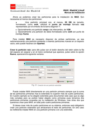 MAX: Madrid_LinuX
Manual de Instalación
Ahora ya podemos crear las particiones para la instalación de MAX. Son
necesarias al menos dos particiones:
● Una partición principal con, al menos, 20 GB de tamaño,
formateada como ext4, utilizará el punto de montaje llamado raíz
representado por el símbolo de la barra diagonal “/”.
● Opcionalmente una partición swap o de intercambio, de 1GB
● Opcionalmente una partición de datos formateada como ext4 con punto de
montaje /home
Para instalar MAX es necesario disponer de ambas particiones, ya sea
redimensionando una partición existente o creando particiones nuevas en un espacio
vacío, esto puede hacerse con Gparted.
Crear la partición raíz: para ello pulse con el botón derecho del ratón sobre la fila
del espacio sin asignar y en el menú contextual que aparece, pulse sobre la opción
Nueva, aparecerá la siguiente ventana:
Puede instalar MAX directamente en una partición primaria siempre que la suma
de las particiones primarias mas la extendida no superen más de cuatro particiones.
En nuestro ejemplo se ha elegido extendida para documentar este caso que es algo
más complejo pero se podían haber elegido como primarias pues teníamos dos
particiones primarias ocupadas por la instalación de Windows, mas otras dos que
queremos crear para MAX, en total justo cuatro particiones primarias.
Si desea crear más de cuatro particiones en su sistema, entonces será obligatorio
crear una partición extendida que almacenará el resto de particiones. En otro caso
es indiferente instalar MAX en una partición primaria o en una extendida.
22
Fig. 21. Creación de una partición extendida
 