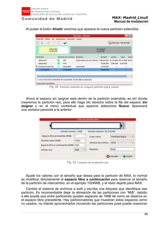 MAX: Madrid_LinuX
Manual de Instalación
Al pulsar el botón Añadir veremos que aparece la nueva partición extendida:
Ahora el espacio sin asignar está dentro de la partición extendida, es ahí donde
crearemos la partición raíz, para ello haga clic derecho sobre la fila del espacio sin
asignar y en el menú contextual que aparece seleccione Nueva. Aparecerá
una ventana parecida a la anterior:
Ajuste los valores con el tamaño que desea para la partición de MAX, lo normal
es modificar directamente el espacio libre a continuación para reservar el tamaño
de la partición de intercambio, en el ejemplo 1024MiB, y el resto dejarlo para MAX.
Cambie el sistema de archivos a ext4 y escriba una etiqueta que identifique ese
partición. Es recomendable dejar la alineación de las particiones con “MiB”, debido
a ello puede que entre particiones queden espacios de 1MiB tal como se observa en
el espacio libre precedente. Hay particionadores que muestran estos espacios como
no usados, no intente aprovecharlos moviendo las particiones pues puede ocasionar
23
Fig. 22. Partición extendia sin ninguna partición lógica creada
Fig. 23. Creación de la partición raíz
 