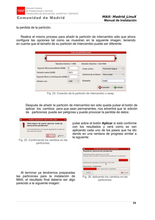 MAX: Madrid_LinuX
Manual de Instalación
la perdida de la partición.
Realice el mismo proceso para añadir la partición de intercambio sólo que ahora
configure las opciones tal como se muestran en la siguiente imagen, teniendo
en cuenta que el tamaño de su partición de intercambio puede ser diferente:
Después de añadir la partición de intercambio tan sólo queda pulsar el botón de
aplicar los cambios para que sean permanentes, nos advertirá que la edición
de particiones puede ser peligrosa y puede provocar la perdida de datos:
pulse sobre el botón Aplicar si está conforme
con los resultados y verá como se van
aplicando cada uno de los pasos que ha ido
dando en una ventana de progreso similar a
la siguiente:
Al terminar ya tendremos preparadas
las particiones para la instalación de
MAX, el resultado final debería ser algo
parecido a la siguiente imagen:
24
Fig. 24. Creación de la partición de intercambio o swap.
Fig. 25. Confirmando los cambios en las
particiones.
Fig. 26. Aplicando los cambios en las
particiones.
 