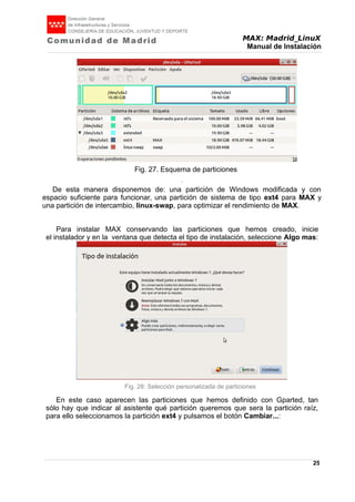 MAX: Madrid_LinuX
Manual de Instalación
Fig. 27. Esquema de particiones
.
De esta manera disponemos de: una partición de Windows modificada y con
espacio suficiente para funcionar, una partición de sistema de tipo ext4 para MAX y
una partición de intercambio, linux-swap, para optimizar el rendimiento de MAX.
Para instalar MAX conservando las particiones que hemos creado, inicie
el instalador y en la ventana que detecta el tipo de instalación, seleccione Algo mas:
Fig. 28: Selección personalizada de particiones
En este caso aparecen las particiones que hemos definido con Gparted, tan
sólo hay que indicar al asistente qué partición queremos que sera la partición raíz,
para ello seleccionamos la partición ext4 y pulsamos el botón Cambiar...:
25
 