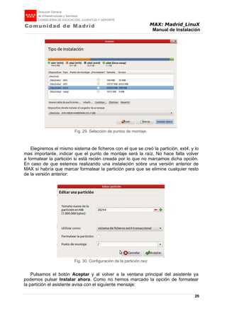 MAX: Madrid_LinuX
Manual de Instalación
Elegiremos el mismo sistema de ficheros con el que se creó la partición, ext4, y lo
mas importante, indicar que el punto de montaje será la raíz. No hace falta volver
a formatear la partición si está recién creada por lo que no marcamos dicha opción.
En caso de que estemos realizando una instalación sobre una versión anterior de
MAX sí habría que marcar formatear la partición para que se elimine cualquier resto
de la versión anterior:
Pulsamos el botón Aceptar y al volver a la ventana principal del asistente ya
podemos pulsar Instalar ahora. Como no hemos marcado la opción de formatear
la partición el asistente avisa con el siguiente mensaje:
26
Fig. 29. Selección de puntos de montaje.
Fig. 30. Configuración de la partición raíz
 