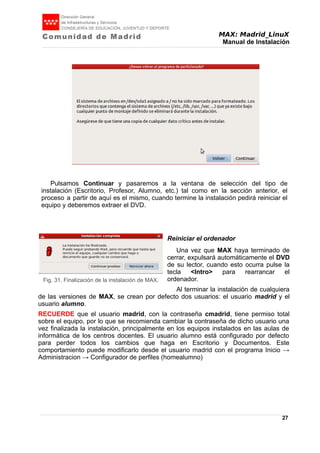 MAX: Madrid_LinuX
Manual de Instalación
Pulsamos Continuar y pasaremos a la ventana de selección del tipo de
instalación (Escritorio, Profesor, Alumno, etc.) tal como en la sección anterior, el
proceso a partir de aquí es el mismo, cuando termine la instalación pedirá reiniciar el
equipo y deberemos extraer el DVD.
Reiniciar el ordenador
Una vez que MAX haya terminado de
cerrar, expulsará automáticamente el DVD
de su lector, cuando esto ocurra pulse la
tecla <Intro> para rearrancar el
ordenador.
Al terminar la instalación de cualquiera
de las versiones de MAX, se crean por defecto dos usuarios: el usuario madrid y el
usuario alumno.
RECUERDE que el usuario madrid, con la contraseña cmadrid, tiene permiso total
sobre el equipo, por lo que se recomienda cambiar la contraseña de dicho usuario una
vez finalizada la instalación, principalmente en los equipos instalados en las aulas de
informática de los centros docentes. El usuario alumno está configurado por defecto
para perder todos los cambios que haga en Escritorio y Documentos. Este
comportamiento puede modificarlo desde el usuario madrid con el programa Inicio →
Administracion → Configurador de perfiles (homealumno)
27
Fig. 31. Finalización de la instalación de MAX.
 