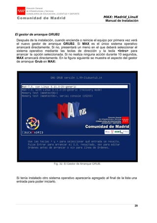 MAX: Madrid_LinuX
Manual de Instalación
El gestor de arranque GRUB2
Después de la instalación, cuando encienda o reinicie el equipo por primera vez verá
el nuevo gestor de arranque GRUB2. Si MAX es el único sistema operativo
arrancará directamente. Si no, presentará un menú en el que deberá seleccionar el
sistema operativo mediante las teclas de dirección y la tecla <Intro> para
arrancar la opción seleccionada. Si no realiza ninguna acción durante 10 segundos,
MAX arrancará directamente. En la figura siguiente se muestra el aspecto del gestor
de arranque Grub en MAX:
Si tenía instalado otro sistema operativo aparecería agregado al final de la lista una
entrada para poder iniciarlo.
28
Fig. 32. El Gestor de Arranque GRUB.
 