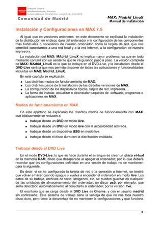MAX: Madrid_LinuX
Manual de Instalación
Instalación y Configuraciones en MAX 7.5
Al igual que en versiones anteriores, en este documento se explicará la instalación
de la distribución en el disco duro del ordenador y la configuración de los componentes
más habituales o necesarios de nuestro ordenador, como la tarjeta de red, que nos
permitirá conectarnos a una red local y a la red Internet, o la configuración de nuestra
impresora.
La instalación del MAX: MAdrid_LinuX no implica mayor problema, ya que en todo
momento contará con un asistente que le irá guiando paso a paso. La versión completa
de MAX: MAdrid_LinuX es la que se incluye en el DVD-Live, y la instalación desde el
DVD-Live será la que nos permita disponer de todas las aplicaciones y funcionalidades
incluidas en MAX: Madrid_LinuX.
En este capítulo se explicarán:
● Los distintos modos de funcionamiento de MAX.
● Los distintos pasos de la instalación de las distintas versiones de MAX.
● La configuración de los dispositivos típicos, tarjeta de red, impresora....
● La forma de instalar, actualizar o desinstalar paquetes de software, programas o
aplicaciones en MAX.
Modos de funcionamiento en MAX
En este apartado se explicarán los distintos modos de funcionamiento con MAX.
que básicamente se reducen a:
● trabajar desde un DVD en modo live.
● trabajar desde un DVD en modo live con la accesibilidad activada.
● trabajar desde un dispositivo USB en modo live.
● trabajar desde el disco duro con la distribución instalada.
Trabajar desde el DVD Live
En el modo DVD-Live, lo que se hace durante el arranque es crear un disco virtual
en la memoria RAM, disco que desaparece al apagar el ordenador; por lo que deberá
recordar que las configuraciones definidas en una sesión de trabajo no se mantienen
para la siguiente.
Es decir, si se ha configurado la tarjeta de red o la conexión a Internet, se tendrá
que volver a hacer cuando apague y vuelva a encender el ordenador en modo live. Los
datos de su trabajo, archivos de texto, imágenes, etc, se pueden guardar en cualquier
de las unidades de almacenamiento del ordenador, un disco usb, por ejemplo, que
sería detectado automáticamente al conectarlo al ordenador, por la versión live.
El escritorio que se carga desde el DVD Live es Gnome, y con el usuario madrid
sin contraseña. Este sistema de trabajo tiene la ventaja de que no nos toca nuestro
disco duro, pero tiene la desventaja de no mantener la configuraciones y que funciona
2
 