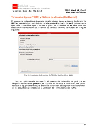 MAX: Madrid_LinuX
Manual de Instalación
Terminales ligeros (TCOS) y Sistema de clonado (Backharddi)
El proceso de instalación de la versión para terminales ligeros y sistema de clonado de
MAX es idéntico al proceso descrito para la versión Escritorio de MAX, pero recuerde
que sería conveniente que lo hiciera a partir de la versión de 64 bits. Una vez
seleccionada la instalación de la versión de servidor, tal como se muestra en la figura
siguiente:
Una vez seleccionada esta opción el proceso de instalación es igual que en
la opción de Escritorio personal, se copiarán los archivos al disco duro y se pedirá
reiniciar el equipo al terminar, la diferencia es que con esta opción ya dispondremos
de los paquetes específicos para la utilización de Terminales ligeros TCOS.
29
Fig. 33. Instalación de la versión de TCOS y Backharddi de MAX.
 