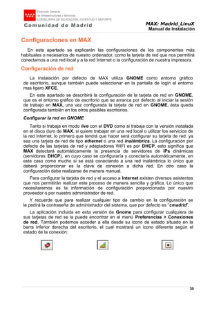 MAX: Madrid_LinuX
Manual de Instalación
Configuraciones en MAX
En este apartado se explicarán las configuraciones de los componentes más
habituales o necesarios de nuestro ordenador, como la tarjeta de red que nos permitirá
conectarnos a una red local y a la red Internet o la configuración de nuestra impresora.
Configuración de red
La instalación por defecto de MAX utiliza GNOME como entorno gráfico
de escritorio, aunque también puede seleccionar en la pantalla de login el entorno
mas ligero XFCE.
En este apartado se describirá la configuración de la tarjeta de red en GNOME,
que es el entorno gráfico de escritorio que se arranca por defecto al iniciar la sesión
de trabajo en MAX, una vez configurada la tarjeta de red en GNOME, ésta queda
configurada también en los otros posibles escritorios.
Configurar la red en GNOME
Tanto si trabaja en modo live con el DVD como si trabaja con la versión instalada
en el disco duro de MAX, si quiere trabajar en una red local o utilizar los servicios de
la red Internet, lo primero que tendrá que hacer será configurar su tarjeta de red, ya
sea una tarjeta de red de tipo ethernet o una red inalámbrica. La configuración por
defecto de las tarjetas de red y adaptadores WIFI es por DHCP, esto significa que
MAX detectará automáticamente la presencia de servidores de IPs dinámicas
(servidores DHCP), en cuyo caso se configuraría y conectaría automáticamente, en
este caso como mucho si se está conectando a una red inalámbrica lo único que
deberá proporcionar es la clave de conexión a dicha red. En otro caso la
configuración debe realizarse de manera manual.
Para configurar la tarjeta de red y el acceso a Internet existen diversos asistentes
que nos permitirán realizar este proceso de manera sencilla y gráfica. Lo único que
necesitaremos es la información de configuración proporcionada por nuestro
proveedor o por nuestro administrador de red.
Y recuerde que para realizar cualquier tipo de cambio en la configuración se
le pedirá la contraseña de administrador del sistema, que por defecto es “cmadrid”.
La aplicación incluida en esta versión de Gnome para configurar cualquiera de
sus tarjetas de red se la puede encontrar en el menú Preferencias > Conexiones
de red. También podemos acceder a ella desde su icono de estado situado en la
barra inferior derecha del escritorio, el cual mostrará un icono diferente según el
estado de la conexión:
30
 