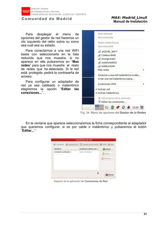 MAX: Madrid_LinuX
Manual de Instalación
Para desplegar el menú de
opciones del gestor de red haremos un
clic izquierdo del ratón sobre su icono
sea cual sea su estado.
Para conectarnos a una red WIFI
basta con seleccionarla en la lista
reducida que nos muestra, si no
aparece en ella pulsaremos en “Mas
redes” para que nos muestre el resto
de redes que ha detectado. Si la red
está protegida pedirá la contraseña de
acceso.
Para configurar un adaptador de
red ya sea cableado o inalambrico
elegiremos la opción “Editar las
conexiones...”.
En la ventana que aparece seleccionaremos la ficha correspondiente al adaptador
que queremos configurar, si es por cable o inalámbrico y pulsaremos el botón
“Editar...”:
Aspecto de la aplicación de Conexiones de Red
31
Fig. 34. Menú de opciones del Gestor de la Redes
 