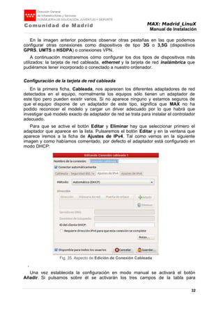 MAX: Madrid_LinuX
Manual de Instalación
En la imagen anterior podemos observar otras pestañas en las que podemos
configurar otras conexiones como dispositivos de tipo 3G o 3,5G (dispositivos
GPRS, UMTS o HSDPA) o conexiones VPN.
A continuación mostraremos cómo configurar los dos tipos de dispositivos más
utilizados: la tarjeta de red cableada, ethernet y la tarjeta de red inalámbrica que
pudiéramos tener incorporado o conectado a nuestro ordenador.
Configuración de la tarjeta de red cableada
En la primera ficha, Cableada, nos aparecen los diferentes adaptadores de red
detectados en el equipo, normalmente los equipos sólo tienen un adaptador de
este tipo pero pueden existir varios. Si no aparece ninguno y estamos seguros de
que el equipo dispone de un adaptador de este tipo, significa que MAX no ha
podido reconocer el modelo y cargar un driver adecuado por lo que habrá que
investigar qué modelo exacto de adaptador de red se trata para instalar el controlador
adecuado.
Para que se active el botón Editar y Eliminar hay que seleccionar primero el
adaptador que aparece en la lista. Pulsaremos el botón Editar y en la ventana que
aparece iremos a la ficha de Ajustes de IPv4. Tal como vemos en la siguiente
imagen y como habíamos comentado, por defecto el adaptador está configurado en
modo DHCP:
,
Una vez establecida la configuración en modo manual se activará el botón
Añadir. Si pulsamos sobre él se activarán los tres campos de la tabla para
32
Fig. 35. Aspecto de Edición de Conexión Cableada
 