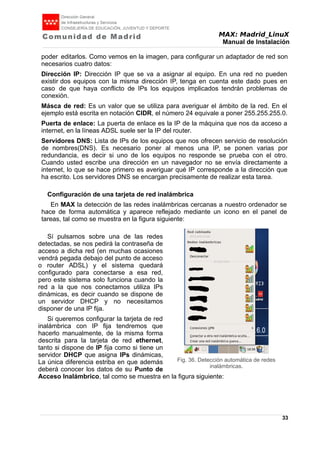 MAX: Madrid_LinuX
Manual de Instalación
poder editarlos. Como vemos en la imagen, para configurar un adaptador de red son
necesarios cuatro datos:
Dirección IP: Dirección IP que se va a asignar al equipo. En una red no pueden
existir dos equipos con la misma dirección IP, tenga en cuenta este dado pues en
caso de que haya conflicto de IPs los equipos implicados tendrán problemas de
conexión.
Másca de red: Es un valor que se utiliza para averiguar el ámbito de la red. En el
ejemplo está escrita en notación CIDR, el número 24 equivale a poner 255.255.255.0.
Puerta de enlace: La puerta de enlace es la IP de la máquina que nos da acceso a
internet, en la líneas ADSL suele ser la IP del router.
Servidores DNS: Lista de IPs de los equipos que nos ofrecen servicio de resolución
de nombres(DNS). Es necesario poner al menos una IP, se ponen varias por
redundancia, es decir si uno de los equipos no responde se prueba con el otro.
Cuando usted escribe una dirección en un navegador no se envía directamente a
internet, lo que se hace primero es averiguar qué IP corresponde a la dirección que
ha escrito. Los servidores DNS se encargan precisamente de realizar esta tarea.
Configuración de una tarjeta de red inalámbrica
En MAX la detección de las redes inalámbricas cercanas a nuestro ordenador se
hace de forma automática y aparece reflejado mediante un icono en el panel de
tareas, tal como se muestra en la figura siguiente:
Sí pulsamos sobre una de las redes
detectadas, se nos pedirá la contraseña de
acceso a dicha red (en muchas ocasiones
vendrá pegada debajo del punto de acceso
o router ADSL) y el sistema quedará
configurado para conectarse a esa red,
pero este sistema solo funciona cuando la
red a la que nos conectamos utiliza IPs
dinámicas, es decir cuando se dispone de
un servidor DHCP y no necesitamos
disponer de una IP fija.
Si queremos configurar la tarjeta de red
inalámbrica con IP fija tendremos que
hacerlo manualmente, de la misma forma
descrita para la tarjeta de red ethernet,
tanto si dispone de IP fija como si tiene un
servidor DHCP que asigna IPs dinámicas,
La única diferencia estriba en que además
deberá conocer los datos de su Punto de
Acceso Inalámbrico, tal como se muestra en la figura siguiente:
33
Fig. 36. Detección automática de redes
inalámbricas.
 